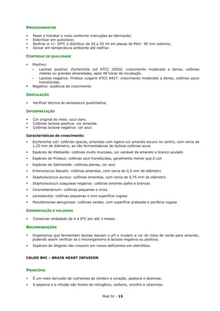 Mod IV - 15
PROCEDIMENTOS
Pesar e hidratar o meio conforme instruções do fabricante;
Esterilizar em autoclave;
Resfriar à +/- 50°C e distribuir de 20 a 25 ml em placas de Petri 90 mm estéreis;
Deixar em temperatura ambiente até resfriar.
CONTROLE DE QUALIDADE
Positivo:
‫ـ‬ Lactose positiva: Escherichia coli ATCC 25922: crescimento moderado a denso, colônias
médias ou grandes amareladas, após 48 horas de incubação.
‫ـ‬ Lactose negativa: Proteus vulgaris ATCC 8427: crescimento moderado a denso, colônias azuis
translúcidas.
Negativo: ausência de crescimento
INOCULAÇÃO
Verificar técnica de semeadura quantitativa.
INTERPRETAÇÃO
Cor original do meio: azul claro.
Colônias lactose positiva: cor amarela.
Colônias lactose negativa: cor azul.
Características de crescimento:
Escherichia coli: colônias opacas, amarelas com ligeira cor amarelo escuro no centro, com cerca de
1,25 mm de diâmetro, as não fermentadoras de lactose colônias azuis
Espécies de Klebsiella: colônias muito mucosas, cor variável de amarelo a branco azulado
Espécies de Proteus: colônias azul translúcidas, geralmente menor que E.coli
Espécies de Salmonella: colônias planas, cor azul
Enterococcus faecalis: colônias amarelas, com cerca de 0,5 mm de diâmetro
Staphylococcus aureus: colônias amarelas, com cerca de 0,75 mm de diâmetro
Staphylococcus coagulase negativa: colônias amarelo palha e brancas
Corynebacterium: colônias pequenas e cinza
Lactobacilos: colônias pequenas e com superfície rugosa
Pseudomonas aeruginosa: colônias verdes, com superfície prateada e periferia rugosa
CONSERVAÇÃO E VALIDADE
Conservar embalado de 4 a 8°C por até 3 meses.
RECOMENDAÇÕES
Organismos que fermentam lactose baixam o pH e mudam a cor do meio de verde para amarelo,
podendo assim verificar se o microrganismo é lactose negativa ou positiva;
Espécies de Shigella não crescem em meios deficientes em eletrólitos.
CALDO BHI – BRAIN HEART INFUSION
PRINCÍPIO
É um meio derivado de nutrientes de cérebro e coração, peptona e dextrose.
A peptona e a infusão são fontes de nitrogênio, carbono, enxofre e vitaminas.
 
