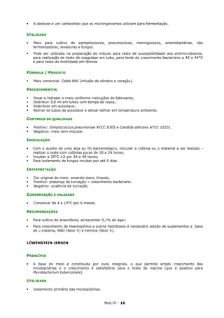 Mod IV - 16
A dextose é um carboidrato que os microrganismos utilizam para fermentação.
UTILIDADE
Meio para cultivo de estreptococcos, pneumococos, meningococos, enterobactérias, não
fermentadores, leveduras e fungos.
Pode ser utilizado na preparação do inóculo para teste de susceptibilidade aos antimicrobianos,
para realização de teste de coagulase em tubo, para teste de crescimento bacteriano a 42 e 44°C
e para teste de motilidade em lâmina.
FÓRMULA / PRODUTO
Meio comercial: Caldo BHI (infusão de cérebro e coração).
PROCEDIMENTOS
Pesar e hidratar o meio conforme instruções do fabricante;
Distribuir 3,0 ml em tubos com tampa de rosca;
Esterilizar em autoclave;
Retirar os tubos da autoclave e deixar esfriar em temperatura ambiente.
CONTROLE DE QUALIDADE
Positivo: Streptococcus pneumoniae ATCC 6305 e Candida albicans ATCC 10231.
Negativo: meio sem inocular.
INOCULAÇÃO
Com o auxílio de uma alça ou fio bacteriológico, inocular a colônia ou o material a ser testado -
realizar o teste com colônias puras de 18 a 24 horas;
Incubar a 35°C ±2 por 24 a 48 horas;
Para isolamento de fungos incubar por até 5 dias.
INTERPRETAÇÃO
Cor original do meio: amarelo claro, límpido.
Positivo: presença de turvação = crescimento bacteriano.
Negativo: ausência de turvação.
CONSERVAÇÃO E VALIDADE
Conservar de 4 a 10°C por 6 meses.
RECOMENDAÇÕES
Para cultivo de anaeróbios, acrescentar 0,1% de ágar.
Para crescimento de Haemophilus e outros fastidiosos é necessário adição de suplementos a base
de L-cisteína, NAD (fator V) e hemina (fator X).
LÖWENSTEIN JENSEN
PRINCÍPIO
A base do meio é constituída por ovos integrais, o que permite amplo crescimento das
micobactérias e o crescimento é satisfatório para o teste de niacina (que é positivo para
Mycobacterium tuberculosis).
UTILIDADE
Isolamento primário das micobactérias.
 