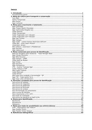 ÍNDICE
1. Introdução ........................................................................................................................1
Procedimentos gerais...........................................................................................................1
2. Meios de cultura para transporte e conservação ...............................................................2
Cary Blair...........................................................................................................................2
Salina Tamponada ...............................................................................................................2
Meio Stuart ........................................................................................................................3
Ágar nutriente ....................................................................................................................4
3. Meios para crescimento e isolamento................................................................................6
Ágar Chocolate....................................................................................................................6
Ágar Thayer-Martin Chocolate ...............................................................................................7
Ágar Salmonella-Shigella (ss)................................................................................................7
Caldo Selenito.....................................................................................................................8
Caldo Tetrationato ...............................................................................................................9
Caldo Tioglicolato com indicador .......................................................................................... 10
Caldo Tioglicolato sem indicador .......................................................................................... 11
Ágar Mac Conkey .............................................................................................................. 12
Ágar Sangue..................................................................................................................... 13
Ágar CLED – cystine lactose electrolyte deficient .................................................................... 14
Caldo BHI – brain heart infusion .......................................................................................... 15
Löwenstein Jensen............................................................................................................. 16
Meio bifásico: Löwenstein e Middlebrook ............................................................................... 18
Ágar Mycosel .................................................................................................................... 19
Ágar Sabouraud ................................................................................................................ 20
4. Meios comerciais para provas de identificação ................................................................22
Base de nitrogênio para leveduras – Yeast Nitrogen Base ........................................................ 22
Ágar Citrato Simmons ........................................................................................................ 23
Ágar Bílis-Esculina ............................................................................................................. 24
Ágar Sangue - CAMP.......................................................................................................... 25
Caldo base de Moeller ........................................................................................................ 26
Ágar Dnase ...................................................................................................................... 28
Ágar Esculina.................................................................................................................... 30
Ágar Fenilalanina............................................................................................................... 31
CTA – Cystine Tryticase Agar .............................................................................................. 32
Caldo Triptona e SIM ......................................................................................................... 33
Meio Caldo Triptona ........................................................................................................... 34
Caldo Malonato ................................................................................................................. 35
Caldo Nitrato .................................................................................................................... 36
Meio base para oxidação e fermentação - OF......................................................................... 38
Ágar TSI – triplo açúcar ferro .............................................................................................. 40
Ágar base uréia (christensen).............................................................................................. 41
5. Fórmulas e produtos para provas de identificação ..........................................................43
Para prova de catalase ....................................................................................................... 43
Para prova de coagulase..................................................................................................... 43
Para prova de gelatinase .................................................................................................... 45
Para prova de lecitinase ..................................................................................................... 46
Para prova de oxidase........................................................................................................ 47
Para fermentação de carboidratos........................................................................................ 48
Para a prova de hidrólise .................................................................................................... 49
Para crescimento a 42 e 44°c.............................................................................................. 50
Para teste de motilidade..................................................................................................... 51
Para prova de tolerância ao NaCl 6,5%................................................................................. 55
6. Discos para identificação.................................................................................................57
Bacitracina ....................................................................................................................... 57
Novobiocina...................................................................................................................... 57
Optoquina ........................................................................................................................ 58
7. Meios para teste de sensibilidade aos antimicrobianos ...................................................60
HTM – haemophilus test médium ......................................................................................... 60
Ágar Mueller Hinton ........................................................................................................... 61
Ágar Mueller Hinton Sangue................................................................................................ 62
8. Referências bibliográficas ...............................................................................................64
 