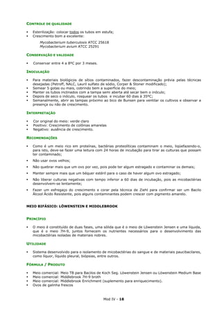Mod IV - 18
CONTROLE DE QUALIDADE
Esterilização: colocar todos os tubos em estufa;
Crescimento bom a excelente:
Mycobacterium tuberculosis ATCC 25618
Mycobacterium avium ATCC 25291
CONSERVAÇÃO E VALIDADE
Conservar entre 4 a 8ºC por 3 meses.
INOCULAÇÃO
Para materiais biológicos de sítios contaminados, fazer descontaminação prévia pelas técnicas
desejadas (Petroff, NALC, Lauril sulfato de sódio, Corper & Stoner modificado);
Semear 5 gotas ou mais, cobrindo bem a superfície do meio;
Manter os tubos inclinados com a tampa semi aberta até secar bem o inóculo;
Depois de seco o inóculo, rosquear os tubos e incubar 60 dias à 35ºC;
Semanalmente, abrir as tampas próximo ao bico de Bunsen para ventilar os cultivos e observar a
presença ou não de crescimento.
INTERPRETAÇÃO
Cor original do meio: verde claro
Positivo: Crescimento de colônias amarelas
Negativo: ausência de crescimento.
RECOMENDAÇÕES
Como é um meio rico em proteínas, bactérias proteolíticas contaminam o meio, liqüefazendo-o,
para isto, deve-se fazer uma leitura com 24 horas de incubação para tirar as culturas que possam
ter contaminado;
Não usar ovos velhos;
Não quebrar mais que um ovo por vez, pois pode ter algum estragado e contaminar os demais;
Manter sempre mais que um béquer estéril para o caso de haver algum ovo estragado;
Não liberar culturas negativas com tempo inferior a 60 dias de incubação, pois as micobactérias
desenvolvem-se lentamente;
Fazer um esfregaço do crescimento e corar pela técnica de Ziehl para confirmar ser um Bacilo
Álcool Ácido Resistente, pois alguns contaminantes podem crescer com pigmento amarelo.
MEIO BIFÁSICO: LÖWENSTEIN E MIDDLEBROOK
PRINCÍPIO
O meio é constituído de duas fases, uma sólida que é o meio de Löwenstein Jensen e uma líquida,
que é o meio 7H-9, juntos fornecem os nutrientes necessários para o desenvolvimento das
micobactérias isoladas de materiais nobres.
UTILIDADE
Sistema desenvolvido para o isolamento de micobactérias do sangue e de materiais paucibacilares,
como líquor, líquido pleural, biópsias, entre outros.
FÓRMULA / PRODUTO
Meio comercial: Meio TB para Bacilos de Koch Seg. Löwenstein Jensen ou Löwenstein Medium Base
Meio comercial: Middlebrook 7H-9 broth
Meio comercial: Middlebrook Enrichment (suplemento para enriquecimento).
Ovos de galinha frescos
 