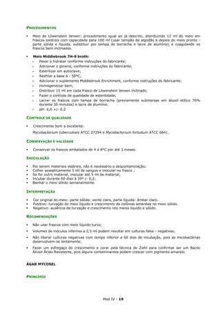 Mod IV - 19
PROCEDIMENTOS
Meio de Löwenstein Jensen: procedimento igual ao já descrito, distribuindo 12 ml do meio em
frascos estéreis com capacidade para 100 ml (usar tampão de algodão e depois do meio pronto -
parte sólida e líquida, substituir por tampa de borracha e lacre de alumínio) e coagulando os
frascos bem inclinados.
Meio Middlebrook 7H-9 broth:
‫ـ‬ Pesar e hidratar conforme instruções do fabricante;
‫ـ‬ Adicionar o glicerol, conforme instruções do fabricante;
‫ـ‬ Esterilizar em autoclave;
‫ـ‬ Resfriar a base à - 50ºC;
‫ـ‬ Adicionar o suplemento Middlebrook Enrichment, conforme instruções do fabricante;
‫ـ‬ Homogeneizar bem;
‫ـ‬ Distribuir 15 ml em cada frasco de Löwenstein Jensen inclinado;
‫ـ‬ Fazer o controle de qualidade de esterilidade;
‫ـ‬ Lacrar os frascos com tampa de borracha (previamente submersas em álcool etílico 70%
durante 30 minutos) e lacre de alumínio.
‫ـ‬ pH: 6,6 +/- 0,2
CONTROLE DE QUALIDADE
Crescimento bom a excelente:
Mycobacterium tuberculosis ATCC 27294 e Mycobacterium fortuitum ATCC 6841.
CONSERVAÇÃO E VALIDADE
Conservar os frascos embalados de 4 a 8°C por até 3 meses.
INOCULAÇÃO
Por serem materiais estéreis, não é necessário a descontaminação;
Colher assepticamente 5 ml de sangue e inocular no frasco ;
Se for outro material, inocular até 5 ml de material;
Incubar durante 60 dias à 35º /- 0,2;
Banhar o meio sólido semanalmente.
INTERPRETAÇÃO
Cor original do meio: parte sólida: verde clara, parte líquida: âmbar claro.
Positivo: turvação do meio líquido e crescimento de colônias amarelas no meio sólido.
Negativo: ausência de turvação e crescimento nos meios líquido e sólido.
RECOMENDAÇÕES
Não usar frascos com meio líquido turvo;
Volumes de inóculos inferires a 2,5 ml podem resultar em culturas falso - negativas;
Não liberar culturas negativas com tempo inferior a 60 dias de incubação, pois as micobactérias
desenvolvem-se lentamente;
Fazer um esfregaço do crescimento e corar pela técnica de Ziehl para confirmar ser um Bacilo
Álcool Ácido Resistente, pois alguns contaminantes podem crescer com pigmento amarelo.
ÁGAR MYCOSEL
PRINCÍPIO
 