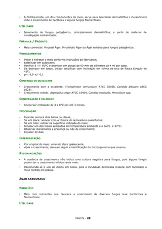 Mod IV - 20
A Cicloheximida, um dos componentes do meio, serve para selecionar dermatófitos o cloranfenicol
inibe o crescimento de bactérias e alguns fungos filamentosos.
UTILIDADE
Isolamento de fungos patogênicos, principalmente dermatófitos, a partir de material de
investigação contaminado.
FÓRMULA / PRODUTO
Meio comercial: Mycosel Ágar, Mycobiotic Ágar ou Ágar seletivo para fungos patogênicos.
PROCEDIMENTOS
Pesar e hidratar o meio conforme instruções do fabricante;
Esterilizar em autoclave;
Resfriar à +/- 50ºC e distribuir em placas de 90 mm de diâmetro ou 4 ml por tubo;
Se distribuir em tubos, deixar solidificar com inclinação em forma de bico de flauta (ângulo de
45º).
pH: 6,9 +/- 0,1
CONTROLE DE QUALIDADE
Crescimento bom a excelente: Trichophyton verrucosum ATCC 36058, Candida albicans ATCC
10231.
Crescimento inibido: Aspergillus niger ATCC 16404, Candida tropicalis, Penicillium spp.
CONSERVAÇÃO E VALIDADE
Conservar embalado de 4 a 8°C por até 3 meses.
INOCULAÇÃO
Inocular sempre dois tubos ou placas;
Se em placa: semear com a técnica de semeadura quantitativa;
Se em tubo: estriar na superfície inclinada do meio;
Incubar um dos meios semeados em temperatura ambiente e o outro a 37ºC;
Observar diariamente a presença ou não de crescimento;
Incubar 40 dias.
INTERPRETAÇÃO
Cor original do meio: amarelo claro opalescente.
Após o crescimento, deve-se seguir a identificação do microrganismo que cresceu.
RECOMENDAÇÕES
A ausência de crescimento não indica uma cultura negativa para fungos, pois alguns fungos
podem ter o crescimento inibido neste meio.
Recomenda-se o uso de meios em tubos, pois a incubação demorada resseca com facilidade o
meio contido em placas.
ÁGAR SABOURAUD
PRINCÍPIO
Meio com nutrientes que favorece o crescimento de diversos fungos leve duriformes e
filamentosos.
UTILIDADE
 