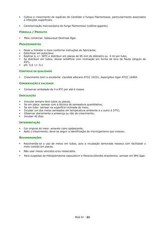 Mod IV - 21
Cultivo e crescimento de espécies de Candidas e fungos filamentosos, particularmente associados
a infecções superficiais.
Caracterização macroscópica do fungo filamentoso (colônia gigante).
FÓRMULA / PRODUTO
Meio comercial: Sabouraud Dextrose Ágar.
PROCEDIMENTOS
Pesar e hidratar o meio conforme instruções do fabricante;
Esterilizar em autoclave;
Resfriar à +/- 50ºC e distribuir em placas de 90 mm de diâmetro ou 4 ml por tubo;
Se distribuir em tubos, deixar solidificar com inclinação em forma de bico de flauta (ângulo de
45º).
pH: 5,6 +/- 0,1
CONTROLE DE QUALIDADE
Crescimento bom a excelente: Candida albicans ATCC 10231, Aspergillus niger ATCC 16404.
CONSERVAÇÃO E VALIDADE
Conservar embalado de 4 a 8°C por até 6 meses.
INOCULAÇÃO
Inocular sempre dois tubos ou placas;
Se em placa: semear com a técnica de semeadura quantitativa;
Se em tubo: semear na superfície inclinada do meio;
Incubar um dos meios semeados em temperatura ambiente e o outro à 37ºC;
Observar diariamente a presença ou não de crescimento;
Incubar 40 dias.
INTERPRETAÇÃO
Cor original do meio: amarelo claro opalescente.
Após o crescimento, deve-se seguir a identificação do microrganismo que cresceu.
RECOMENDAÇÕES
Recomenda-se o uso de meios em tubos, pois a incubação demorada resseca com facilidade o
meio contido em placas.
Não usar meios vencidos e/ou ressecados.
Para suspeitas de Histoplamasma capsulatum e Paracoccidioides brasiliensis, semear em BHI ágar.
 