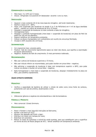 Mod IV - 23
CONSERVAÇÃO E VALIDADE
Meio base: 4 a 10ºC por 6 meses.
Discos: refrigerado e se possível em dessecador durante 1 ano ou mais.
INOCULAÇÃO
Aquecer o tubo contendo 20 ml de meio base de nitrogênio até fundir totalmente;
Resfriar a base à 47 - 48ºC;
Fazer uma suspensão das leveduras na escala 4 ou 5 de McFarland em 4 ml de água destilada
estéril, , usando um cultivo de leveduras de 24 a 72 horas;
Despejar a suspensão de leveduras no tubo contendo a base de nitrogênio;
Homogeneizar bem;
Despejar o conteúdo homogeneizado (meio base + suspensão de leveduras) em placa de Petri de
estéril de 150 mm de diâmetro;
Esperar solidificar em temperatura ambiente;
Colocar os discos impregnados com carboidratos com auxílio de uma pinça flambada;
Incubar à 30ºC durante 18 a 24 horas.
INTERPRETAÇÃO
Cor original do meio: amarelo palha.
Positivo: halo de crescimento ligeiramente opaco ao redor dos discos, que significa a assimilação
do açúcar pela levedura.
Negativo: Ausência de halo de crescimento. O meio permanece inalterado.
RECOMENDAÇÕES
Não usar cultivos de leveduras superiores a 72 horas;
Não usar inóculo inferior ao recomendado, pois pode resultar em prova falso - negativa;
Não adicionar a suspensão de leveduras à base com temperatura superior a 48ºC, pois pode
inativar as células e resultar em prova falso - negativa;
Após homogeneizar o meio base e suspensão de leveduras, despejar imediatamente na placa de
Petri, pois solidifica rapidamente.
ÁGAR CITRATO SIMMONS
PRINCÍPIO
Verifica a capacidade da bactéria de utilizar o citrato de sódio como única fonte de carbono,
juntamente com sais de amônia, alcalinizando o meio.
UTILIDADE
Diferenciar gêneros e espécies de enterobactérias e não fermentadores.
FÓRMULA / PRODUTO
Meio comercial: Citrato Simmons.
PROCEDIMENTOS
Pesar e hidratar o meio segundo instruções do fabricante;
Ajustar o pH para 6,9 ±0,2;
Aquecer sob agitação até fundir o ágar;
Distribuir em tubos com tampas de rosca;
Esterilizar em autoclave;
Retirar os tubos da autoclave e incliná-los ainda quentes, para que solidifiquem com a superfície
em forma de bico de flauta (ângulo de 45°). Deixar solidificar em temperatura ambiente.
 