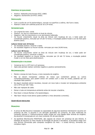 Mod IV - 24
CONTROLE DE QUALIDADE
Positivo: Klebsiella pneumoniae ATCC 13883.
Negativo: Escherichia coli ATCC 25922.
INOCULAÇÃO
Com o auxílio de um fio bacteriológico, inocular na superfície a colônia, não furar a base;
Realizar o teste com colônias puras de 18 a 24 horas.
INTERPRETAÇÃO
Cor original do meio: verde
Positivo: cor azul ou crescimento no local do inóculo.
Negativo: não há crescimento e a cor permanece inalterada.
Se houver crescimento visual na área do inóculo sem mudança de cor, o teste pode ser
considerado positivo, reincubar por 24 até 72 horas, a incubação poderá mudar a cor do meio para
alcalino (azul).
Leitura inicial com 24 horas:
Se resultado positivo: encerrar o teste.
Se resultado negativo ou houver dúvida: reincubar por mais 24/48 horas.
Leitura com 48 horas:
Se houver crescimento visível na área do inóculo sem mudança de cor, o teste pode ser
considerado positivo, (encerrar o teste).
Se resultado negativo ou houver dúvida, reincubar por 24 até 72 horas, a incubação poderá
mudar a cor do meio para alcalino(azul).
CONSERVAÇÃO E VALIDADE
Conservar de 4 a 10°C de 6 a 8 semanas;
Após este período realizar controles negativo e positivo semanalmente.
RECOMENDAÇÕES
Manter a tampa do tubo frouxa, o meio necessita de oxigênio.
Não se devem transportar colônias de meios que contenham glicose ou outros
nutrientes/substratos, pois podem entrar em contato com o meio de citrato, podendo dar um
resultado falso positivo.
Se algum resultado estiver duvidoso, inocular um novo tubo e incubar em temperatura ambiente
(22 a 25°C) por até 7 dias.
Não usar repiques de caldo.
Deixar o tubo em temperatura ambiente antes de inocular a bactéria.
Para fazer o inóculo flambar o fio bacteriológico.
Não fazer inóculo muito denso (pode acidificar o meio deixando-o amarelo).
ÁGAR BÍLIS-ESCULINA
PRINCÍPIO
A prova de Bile-Esculina é baseada na capacidade de algumas bactérias hidrolisarem esculina em
presença de bílis. A esculina é um derivado glicosídico da cumarina. As duas moléculas do
composto (glicose e 7-hidroxicumarina) estão unidas por uma ligação éster através do oxigênio.
Aa esculina é incorporada em um meio contendo 4% de sais biliares.
As bactérias Bile-Esculina POSITIVAS, são capazes de crescer em presença de sais biliares. A
hidrólise da esculina no meio resulta na formação de glicose e esculetina. A esculetina reage com
íons férricos (fornecidos pelo composto inorgânico do meio - o citrato férrico), formando um
complexo negro.
 