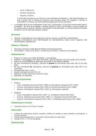 Mod IV - 27
- Lisina: Cadaverina;
- Ornitina: Putrescina;
- Arginina: Citrulina.
A conversão da arginina em citrulina é uma atividade de diidrolase, e não descarboxilase, na
qual o grupo NH2 é retirado da arginina como primeira etapa. Em seguida, a citrulina é
convertida em ornitina, que sofre descarboxilação para formar putrescina.
A incubação deve ser em anaerobiose e para isso, é adicionado 1 ml de óleo mineral estéril após a
inoculação. No início da incubação, a glicose contida no meio é fermentada e ocorre viragem de
cor púrpura para o amarelo. Quando o aminoácido é descarboxilado, as aminas alcalinas formadas
revertem a cor do meio para púrpura original.
UTILIDADE
Verificar a capacidade de microrganismos usarem enzimas, auxiliando na identificação.
Utilizado principalmente para identificações de enterobactérias, bacilos Gram negativos não
fermentadores, estafilococos.
FÓRMULA / PRODUTO
Meio base comercial: Caldo Base de Moeller para Descarboxilase.
Aminoácidos: L lisina ou DL lisina, L ornitina ou DL ornitina, L arginina ou DL arginina.
PROCEDIMENTOS
Preparar os meios com a Base de Moeller e aminoácidos;
Preparar o meio apenas com a Base de Moeller, sem aminoácidos, que será usada como controle;
Seguir as recomendações do fabricante para pesar o meio Base de Moeller;
Se usar aminoácido L (levógiro), adicionar 1 grama do aminoácido para cada 100 ml de meio
base;
Se usar aminoácido DL (dextrógiro), adicionar 2 gramas do aminoácido para cada 100 ml de
meio base;
Homogeneizar bem o meio;
Acertar o pH para 6,0 com HCl 1 N ;
Distribuir 2 ml por tubo (usar tubos de rosca);
Esterilizar em autoclave.
CONTROLE DE QUALIDADE
Positivo:
‫ـ‬ Lisina: Klebsiella pneumoniae ATCC 13883 ou Enterobacter aerogenes ATCC 13047.
‫ـ‬ Ornitina: Enterobacter cloacae ATCC 13047 ou Serratia marcescens ATCC 13880.
‫ـ‬ Arginina: Enterobacter cloacae ATCC 13047 ou Enterobacter sakazakii.
Negativo:
‫ـ‬ Lisina: Enterobacter cloacae ATCC 13047 ou Citrobacter freundii ATCC 8454.
‫ـ‬ Ornitina: Klebsiella pneumoniae ATCC 13883 ou Citrobacter freundii ATCC 8454.
‫ـ‬ Arginina: Enterobacter aerogenes ATCC 13047 ou Klebsiella pneumoniae ATCC 13883.
CONSERVAÇÃO E VALIDADE
Conservar entre 4 a 10 ºC por 3 meses.
INOCULAÇÃO
A partir de crescimento recente, inocular a colônia em estudo no tubo contendo o aminoácido e
no tubo controle;
Colocar aproximadamente 1 ml de óleo mineral estéril em cada tubo;
Incubar à 35 +/- 1ºC em aerobiose.
INTERPRETAÇÃO
 