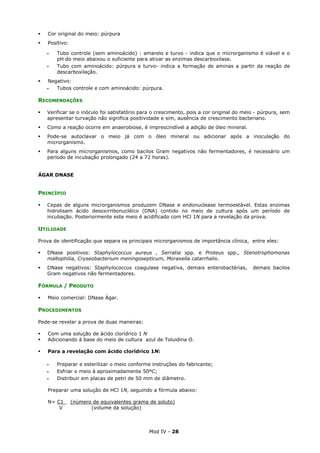 Mod IV - 28
Cor original do meio: púrpura
Positivo:
‫ـ‬ Tubo controle (sem aminoácido) : amarelo e turvo - indica que o microrganismo é viável e o
pH do meio abaixou o suficiente para ativar as enzimas descarboxilase.
‫ـ‬ Tubo com aminoácido: púrpura e turvo- indica a formação de aminas a partir da reação de
descarboxilação.
Negativo:
‫ـ‬ Tubos controle e com aminoácido: púrpura.
RECOMENDAÇÕES
Verificar se o inóculo foi satisfatório para o crescimento, pois a cor original do meio - púrpura, sem
apresentar turvação não significa positividade e sim, ausência de crescimento bacteriano.
Como a reação ocorre em anaerobiose, é imprescindível a adição de óleo mineral.
Pode-se autoclavar o meio já com o óleo mineral ou adicionar após a inoculação do
microrganismo.
Para alguns microrganismos, como bacilos Gram negativos não fermentadores, é necessário um
período de incubação prolongado (24 a 72 horas).
ÁGAR DNASE
PRINCÍPIO
Cepas de alguns microrganismos produzem DNase e endonuclease termoestável. Estas enzimas
hidrolisam ácido desoxirribonucléico (DNA) contido no meio de cultura após um período de
incubação. Posteriormente este meio é acidificado com HCl 1N para a revelação da prova.
UTILIDADE
Prova de identificação que separa os principais microrganismos de importância clínica, entre eles:
DNase positivos: Staphylococcus aureus , Serratia spp. e Proteus spp., Stenotrophomonas
maltophilia, Cryseobacterium meningosepticum, Moraxella catarrhalis.
DNase negativos: Staphylococcus coagulase negativa, demais enterobactérias, demais bacilos
Gram negativos não fermentadores.
FÓRMULA / PRODUTO
Meio comercial: DNase Ágar.
PROCEDIMENTOS
Pode-se revelar a prova de duas maneiras:
Com uma solução de ácido clorídrico 1 N
Adicionando à base do meio de cultura azul de Toluidina O.
Para a revelação com ácido clorídrico 1N:
‫ـ‬ Preparar e esterilizar o meio conforme instruções do fabricante;
‫ـ‬ Esfriar o meio à aproximadamente 50ºC;
‫ـ‬ Distribuir em placas de petri de 50 mm de diâmetro.
Preparar uma solução de HCl 1N, seguindo a fórmula abaixo:
N= C1 (número de equivalentes grama de soluto)
V (volume da solução)
 