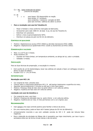 Mod IV - 29
C1 = M1 (peso molecular do soluto)
E (volume da solução)
E = M
x → x: para bases: OH desprendido na reação
para ácidos: H+
ionizáveis
para oxidantes / redutores: variação do NOX
para sais normais: valência do cátion ou ânion
Para a revelação com azul de Toluidina O:
‫ـ‬ Pesar e hidratar o meio conforme instruções do fabricante;
‫ـ‬ Acrescentar para cada 1000 ml de base 0,1g de azul de Toluidina O;
‫ـ‬ Esterilizar em autoclave;
‫ـ‬ Esfriar o meio à aproximadamente 50ºC;
‫ـ‬ Distribuir em placas de petri de 50 mm de diâmetro.
CONTROLE DE QUALIDADE
Positivo: Staphylococcus aureus ATCC 25923 ou Serratia marcescens ATCC 13880.
Negativo: Staphylococcus epidermidis ATCC 12228 ou Escherichia coli ATCC 25922.
CONSERVAÇÃO E VALIDADE
Meio: 4 a 10 ºC por 3 meses.
Ácido Clorídrico 1N:
‫ـ‬ Guardar em frasco âmbar, em temperatura ambiente, ao abrigo de luz, calor e umidade.
‫ـ‬ Validade: 6 meses.
INOCULAÇÃO
Para as duas técnicas de preparação, a inoculação é a mesma:
Com auxílio de um fio bacteriológico, tocar nas colônias em estudo e fazer um esfregaço circular e
denso na placa de DNase ;
Incubar à 35 +/- 1ºC 24 horas.
INTERPRETAÇÃO
Revelação com HCl 1 N:
Cor original do meio: amarelo claro
Colocar sobre o crescimento bacteriano HCl 1 N até banhar totalmente a superfície do meio;
Aguardar aproximadamente 3 minutos ou até que o meio fique opaco.
Positivo: Presença nítida de halo claro na parte inferior e em volta da colônia.
Negativo: Ausência de halo claro em volta da colônia.
revelação com azul de toluidina o:
Cor original do meio: azul claro
Positivo: Presença de coloração rosa na parte inferior e em volta da colônia.
Negativo: Ausência de cor rosa. O meio permanece com a cor original, azul.
RECOMENDAÇÕES
Usar sempre uma cepa controle positivo para facilitar a leitura da prova;
Em uma mesma placa, pode-se fazer até 4 testes (placas de 50 mm de diâmetro);
armazenamento incorreto e uso com validade vencida do HCl 1 N pode dar leituras falso
negativas;
Para a detecção da atividade de DNase não é necessário que haja crescimento, por isso é que a
semeadura deve ser de forma circular densa e não de estria;
 