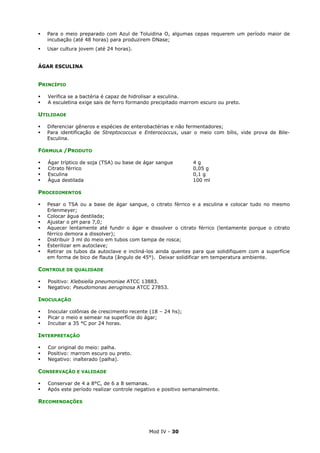 Mod IV - 30
Para o meio preparado com Azul de Toluidina O, algumas cepas requerem um período maior de
incubação (até 48 horas) para produzirem DNase;
Usar cultura jovem (até 24 horas).
ÁGAR ESCULINA
PRINCÍPIO
Verifica se a bactéria é capaz de hidrolisar a esculina.
A esculetina exige sais de ferro formando precipitado marrom escuro ou preto.
UTILIDADE
Diferenciar gêneros e espécies de enterobactérias e não fermentadores;
Para identificação de Streptococcus e Enterococcus, usar o meio com bílis, vide prova de Bile-
Esculina.
FÓRMULA /PRODUTO
Ágar tríptico de soja (TSA) ou base de ágar sangue 4 g
Citrato férrico 0,05 g
Esculina 0,1 g
Água destilada 100 ml
PROCEDIMENTOS
Pesar o TSA ou a base de ágar sangue, o citrato férrico e a esculina e colocar tudo no mesmo
Erlenmeyer;
Colocar água destilada;
Ajustar o pH para 7,0;
Aquecer lentamente até fundir o ágar e dissolver o citrato férrico (lentamente porque o citrato
férrico demora a dissolver);
Distribuir 3 ml do meio em tubos com tampa de rosca;
Esterilizar em autoclave;
Retirar os tubos da autoclave e incliná-los ainda quentes para que solidifiquem com a superfície
em forma de bico de flauta (ângulo de 45°). Deixar solidificar em temperatura ambiente.
CONTROLE DE QUALIDADE
Positivo: Klebsiella pneumoniae ATCC 13883.
Negativo: Pseudomonas aeruginosa ATCC 27853.
INOCULAÇÃO
Inocular colônias de crescimento recente (18 – 24 hs);
Picar o meio e semear na superfície do ágar;
Incubar a 35 °C por 24 horas.
INTERPRETAÇÃO
Cor original do meio: palha.
Positivo: marrom escuro ou preto.
Negativo: inalterado (palha).
CONSERVAÇÃO E VALIDADE
Conservar de 4 a 8°C, de 6 a 8 semanas.
Após este período realizar controle negativo e positivo semanalmente.
RECOMENDAÇÕES
 
