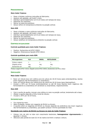 Mod IV - 34
PROCEDIMENTOS
Meio Caldo Triptona
Pesar e hidratar conforme instruções do fabricante;
Aquecer sob agitação, até fundir o meio;
Distribuir aproximadamente 3,0 ml em tubos com tampas de rosca;
Esterilizar em autoclave;
Retirar os tubos da autoclave;
Deixar esfriar em temperatura ambiente na posição vertical.
Meio SIM
Pesar e hidratar o meio conforme instruções do fabricante;
Aquecer sob agitação, até fundir o meio;
Distribuir aproximadamente 3,0 ml em tubos com tampas de rosca;
Esterilizar em autoclave;
Retirar os tubos da autoclave;
Deixar solidificar em temperatura ambiente na posição vertical.
CONTROLE DE QUALIDADE
Controle qualidade para meio Caldo Triptona:
Positivo: Escherichia coli ATCC 25922.
Negativo: Enterococcus faecalis ATCC 29212.
Controle qualidade para meio SIM:
Microrganismo H2S INDOL MOTILIDADE
Proteus vulgaris + + +
Shigella sonnei neg neg neg
Escherichia coli neg + +
Proteus vulgaris ATCC 13315, Shigella sonnei ATCC 25931, Escherichia coli ATCC 25922
INOCULAÇÃO
Meio Caldo Triptona
Fazer um inóculo leve com colônia pura de cultura de 18-24 horas (para enterobactérias, bacilos
Gram negativos não fermentadores ou anaeróbios);
Fazer um inóculo denso com colônia pura de cultura de 18-24 horas (para Haemophilus);
Incubar a 35°C por 24 horas (enterobactérias) ou até 48 horas (bacilos Gram negativos não
fermentadores ou anaeróbios) em aerobiose ou anaerobiose, respectivamente.
Meio SIM
Com o auxílio da agulha, inocular uma colônia no meio na posição vertical, lentamente até a base;
Afastar a agulha seguindo a linha inicial do inóculo;
Incubar a 35°C por 18-24 horas.
INTERPRETAÇÃO
Cor original do meio:
Após incubação, revelar com reagente de Ehrlich ou Kovacs.
A escolha entre os reagentes de Ehrlich ou Kovacs depende da preferência dos Gram negativos
não fermentadores ou anaeróbios, que podem produzir mínima quantidade de indol.
Revelação com reativo de Ehrlich ou Kovacs no meio de Caldo Triptona
Colocar 1mL de xilol no tubo com crescimento bacteriano, homogeneizar vigorosamente e
aguardar 1 minuto;
Adicionar pela parede do tubo 0,5 ml do reativo de Erlich e realizar a leitura.
 