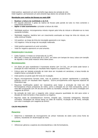 Mod IV - 35
Indol positivo: aparecerá um anel vermelho logo abaixo da camada de xilol.
Indol negativo: permanecerá um anel amarelo logo abaixo da camada de xilol.
Revelação com reativo de Kovacs no meio SIM
Realizar a leitura da motilidade e do H²S.
Em seguida adicionar 5 gotas do reativo de Kovacs pela parede do tubo no meio contendo o
crescimento bacteriano.
Agitar o tubo suavemente e proceder a leitura do indol.
‫ـ‬ Motilidade positiva: microrganismos móveis migram pela linha do inóculo e difundem-se no meio
causando turbidez.
‫ـ‬ Motilidade negativa: bactéria tem um crescimento acentuado ao longo da linha do inóculo, em
volta continua límpido.
‫ـ‬ H²S positivo: ao longo da linha de inoculação aparecerá a cor negra.
‫ـ‬ H²S negativo: linha ao longo da inoculação inalterada.
‫ـ‬ Indol positivo aparecerá um anel vermelho.
‫ـ‬ Indol for negativo aparecerá um anel amarelo.
CONSERVAÇÃO E VALIDADE
Caldo Triptona: 6 meses se conservado de 2 a 8°C.
Meio SIM: 6 meses se conservado de 2 a 8°C em tubos com tampas de rosca, tubos com tampão
de algodão o meio pode ressecar antes deste prazo.
RECOMENDAÇÕES
Um ótimo pH para triptofanase é levemente alcalino (pH 7,4-7,8), um pH ácido pode baixar a
produção do indol indicando um resultado falso negativo ou positivo fraco.
Cultura para ser testada produção de indol deve ser incubada em aerobiose, a baixa tensão de
oxigênio baixa a produção de indol.
Indol positivo se perde após 96 horas de incubação.
Alguns microrganismos formam indol, mas se quebram ou baixam rapidamente a produção,
podendo ocorrer um resultado falso negativo. Ocorre principalmente entre algumas espécies de
Clostridium spp.
Pequenas modificações podem ser necessárias para testar a produção de indol em não
fermentadores (fracos produtores de indol), como a utilização de um meio enriquecido, como o
meio BHI enriquecido com 2% de soro de coelho ou isovitalex, extração com xilol e revelação com
reagente de Ehrlich.
Na extração de indol com o reagente xilol, colocar pequena quantidade de xilol para evitar a
diluição do indol tornando-o fraco positivo ou negativo.
Algumas cepas de Cardiobacterium hominis, Kingella spp., Sutonella indologenes, Eikenella
corrodens, necessitam de inóculo denso no caldo de triptona, incubação de 48 horas, extração
com xilol e revelação com reagente de Ehrlich.
CALDO MALONATO
PRINCÍPIO
Determina a habilidade do microrganismo de utilizar malonato de sódio como única fonte de
carbono, resultando em alcalinização do meio.
UTILIDADE
Diferenciar gêneros e espécies de enterobactérias e não fermentadores.
 