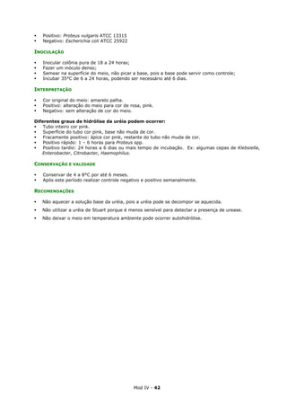 Mod IV - 42
Positivo: Proteus vulgaris ATCC 13315
Negativo: Escherichia coli ATCC 25922
INOCULAÇÃO
Inocular colônia pura de 18 a 24 horas;
Fazer um inóculo denso;
Semear na superfície do meio, não picar a base, pois a base pode servir como controle;
Incubar 35°C de 6 a 24 horas, podendo ser necessário até 6 dias.
INTERPRETAÇÃO
Cor original do meio: amarelo palha.
Positivo: alteração do meio para cor de rosa, pink.
Negativo: sem alteração de cor do meio.
Diferentes graus de hidrólise da uréia podem ocorrer:
Tubo inteiro cor pink.
Superfície do tubo cor pink, base não muda de cor.
Fracamente positivo: ápice cor pink, restante do tubo não muda de cor.
Positivo rápido: 1 – 6 horas para Proteus spp.
Positivo tardio: 24 horas a 6 dias ou mais tempo de incubação. Ex: algumas cepas de Klebsiella,
Enterobacter, Citrobacter, Haemophilus.
CONSERVAÇÃO E VALIDADE
Conservar de 4 a 8°C por até 6 meses.
Após este período realizar controle negativo e positivo semanalmente.
RECOMENDAÇÕES
Não aquecer a solução base da uréia, pois a uréia pode se decompor se aquecida.
Não utilizar a uréia de Stuart porque é menos sensível para detectar a presença de urease.
Não deixar o meio em temperatura ambiente pode ocorrer autohidrólise.
 