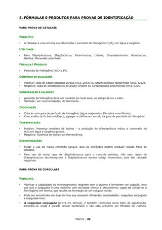 Mod IV - 43
5. FÓRMULAS E PRODUTOS PARA PROVAS DE IDENTIFICAÇÃO
PARA PROVA DE CATALASE
PRINCÍPIO
A catalase é uma enzima que decompõe o peróxido de hidrogênio (H2O2) em água e oxigênio.
UTILIDADE
Para Staphylococcus, Streptococcus, Enterococcus, Listeria, Corynebacterium, Micrococcus,
Bacillus, Moraxella catarrhalis.
FÓRMULA/ PRODUTO
Peróxido de Hidrogênio (H2O2) 3%.
CONTROLE DE QUALIDADE
Positivo: cepa de Staphylococcus aureus ATCC 25923 ou Staphylococcus epidermidis ATCC 12228.
Negativo: cepa de Streptococcus do grupo viridans ou Streptococcus pneumoniae ATCC 6305.
CONSERVAÇÃO E VALIDADE
peróxido de hidrogênio deve ser mantido em local seco, ao abrigo de luz e calor.
Validade: ver recomendações do fabricante.
INOCULAÇÃO
Colocar uma gota de peróxido de hidrogênio (água oxigenada) 3% sobre uma lâmina;
Com auxílio de fio bacteriológico, agregar a colônia em estudo na gota de peróxido de hidrogênio.
INTERPRETAÇÃO
Positivo: Presença imediata de bolhas - a produção de efervescência indica a conversão do
H2O2 em água e oxigênio gasoso.
Negativo: Ausência de bolhas ou efervescência.
RECOMENDAÇÕES
Evitar o uso de meios contendo sangue, pois os eritrócitos podem produzir reação fraca de
catalase.
Para uso de outra cepa de Staphylococcus para o controle positivo, não usar cepas de
Staphylococcus saccharolyticus e Staphylococcus aureus subsp. anaerobius, pois são catalase
negativos.
PARA PROVA DE COAGULASE
PRINCÍPIO
Verificar a capacidade de microrganismos reagirem com o plasma e formarem um coágulo, uma
vez que a coagulase é uma proteína com atividade similar à protombrina, capaz de converter o
fibrinogênio em fibrina, que resulta na formação de um coágulo visível.
Pode ser encontrada em duas formas que possuem diferentes propriedades: coagulase conjugada
e coagulase livre.
A coagulase conjugada (prova em lâmina), é também conhecida como fator de aglutinação,
encontra-se unida à parede celular bacteriana e não está presente em filtrados de cultivos.
 