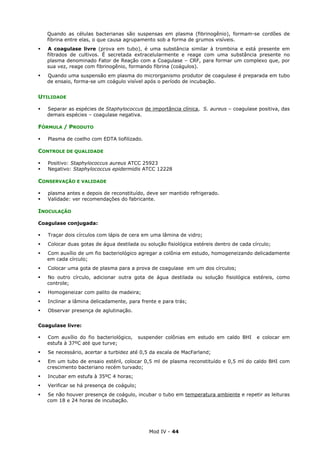 Mod IV - 44
Quando as células bacterianas são suspensas em plasma (fibrinogênio), formam-se cordões de
fibrina entre elas, o que causa agrupamento sob a forma de grumos visíveis.
A coagulase livre (prova em tubo), é uma substância similar à trombina e está presente em
filtrados de cultivos. É secretada extracelularmente e reage com uma substância presente no
plasma denominado Fator de Reação com a Coagulase – CRF, para formar um complexo que, por
sua vez, reage com fibrinogênio, formando fibrina (coágulos).
Quando uma suspensão em plasma do microrganismo produtor de coagulase é preparada em tubo
de ensaio, forma-se um coágulo visível após o período de incubação.
UTILIDADE
Separar as espécies de Staphylococcus de importância clínica, S. aureus – coagulase positiva, das
demais espécies – coagulase negativa.
FÓRMULA / PRODUTO
Plasma de coelho com EDTA liofilizado.
CONTROLE DE QUALIDADE
Positivo: Staphylococcus aureus ATCC 25923
Negativo: Staphylococcus epidermidis ATCC 12228
CONSERVAÇÃO E VALIDADE
plasma antes e depois de reconstituído, deve ser mantido refrigerado.
Validade: ver recomendações do fabricante.
INOCULAÇÃO
Coagulase conjugada:
Traçar dois círculos com lápis de cera em uma lâmina de vidro;
Colocar duas gotas de água destilada ou solução fisiológica estéreis dentro de cada círculo;
Com auxílio de um fio bacteriológico agregar a colônia em estudo, homogeneizando delicadamente
em cada círculo;
Colocar uma gota de plasma para a prova de coagulase em um dos círculos;
No outro círculo, adicionar outra gota de água destilada ou solução fisiológica estéreis, como
controle;
Homogeneizar com palito de madeira;
Inclinar a lâmina delicadamente, para frente e para trás;
Observar presença de aglutinação.
Coagulase livre:
Com auxílio do fio bacteriológico, suspender colônias em estudo em caldo BHI e colocar em
estufa à 37ºC até que turve;
Se necessário, acertar a turbidez até 0,5 da escala de MacFarland;
Em um tubo de ensaio estéril, colocar 0,5 ml de plasma reconstituído e 0,5 ml do caldo BHI com
crescimento bacteriano recém turvado;
Incubar em estufa à 35ºC 4 horas;
Verificar se há presença de coágulo;
Se não houver presença de coágulo, incubar o tubo em temperatura ambiente e repetir as leituras
com 18 e 24 horas de incubação.
 