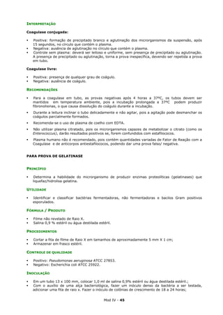 Mod IV - 45
INTERPRETAÇÃO
Coagulase conjugada:
Positiva: formação de precipitado branco e aglutinação dos microrganismos da suspensão, após
15 segundos, no círculo que contém o plasma.
Negativa: ausência de aglutinação no círculo que contém o plasma.
Controle sem plasma: deverá ser leitoso e uniforme, sem presença de precipitado ou aglutinação.
A presença de precipitado ou aglutinação, torna a prova inespecífica, devendo ser repetida a prova
em tubo.
Coagulase livre:
Positiva: presença de qualquer grau de coágulo.
Negativa: ausência de coágulo.
RECOMENDAÇÕES
Para a coagulase em tubo, as provas negativas após 4 horas a 37ºC, os tubos devem ser
mantidos em temperatura ambiente, pois a incubação prolongada a 37ºC podem produzir
fibronolisinas, o que causa dissolução do coágulo durante a incubação.
Durante a leitura inclinar o tubo delicadamente e não agitar, pois a agitação pode desmanchar os
coágulos parcialmente formados.
Recomenda-se o uso de plasma de coelho com EDTA.
Não utilizar plasma citratado, pois os microrganismos capazes de metabolizar o citrato (como os
Enterococcus), darão resultados positivos se, forem confundidos com estafilococos.
Plasma humano não é recomendado, pois contém quantidades variadas de Fator de Reação com a
Coagulase e de anticorpos antiestafilococos, podendo dar uma prova falso/ negativa.
PARA PROVA DE GELATINASE
PRINCÍPIO
Determina a habilidade do microrganismo de produzir enzimas proteolíticas (gelatinases) que
liquefaz/hidrolisa gelatina.
UTILIDADE
Identificar e classificar bactérias fermentadoras, não fermentadoras e bacilos Gram positivos
esporulados.
FÓRMULA / PRODUTO
Filme não revelado de Raio X.
Salina 0,9 % estéril ou água destilada estéril.
PROCEDIMENTOS
Cortar a fita de filme de Raio X em tamanhos de aproximadamente 5 mm X 1 cm;
Armazenar em frasco estéril.
CONTROLE DE QUALIDADE
Positivo: Pseudomonas aeruginosa ATCC 27853.
Negativo: Escherichia coli ATCC 25922.
INOCULAÇÃO
Em um tubo 13 x 100 mm, colocar 1,0 ml de salina 0,9% estéril ou água destilada estéril.;
Com o auxílio de uma alça bacteriológica, fazer um inóculo denso da bactéria a ser testada,
adicionar uma fita de raio x. Fazer o inóculo de colônias de crescimento de 18 a 24 horas;
 