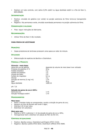 Mod IV - 46
Realizar um tubo controle, com salina 0,9% estéril ou água destilada estéril e a fita de Raio X,
sem inóculo.
INTERPRETAÇÃO
Positivo: emulsão de gelatina (cor verde) na porção submersa do filme torna-se transparente
(clara).
Negativo: fita permanece verde, emulsão esverdeada permanece na porção submersa do filme.
CONSERVAÇÃO E VALIDADE
Fitas: seguir instruções do fabricante.
RECOMENDAÇÕES
Utilizar filme de Raio X não revelado.
PARA PROVA DE LECITINASE
PRINCÍPIO
Cepas produtoras de lecitinase produzem zona opaca ao redor do inóculo.
UTILIDADE
Diferenciação de espécies de Bacillus e Clostridium.
FÓRMULA / PRODUTO
Fórmula - meio base:
Gema de ovo de galinha depende do volume de meio base à ser utilizado
Proteose de peptona nº 2 40 g
Fosfato dissódico 5 g
Fosfato de potássio 1 g
Cloreto de sódio 2 g
Sulfato de magnésio 0,1 g
Glicose 2 g
Solução de hemina (5 mg/ ml) 1 ml
Ágar 20 g
Água destilada 1000 ml
pH: 7,6
Solução de gema de ovo à 50%:
Gema de ovo 1 ml
Solução fisiológica estéril 1 ml
PROCEDIMENTOS
Meio base:
Pesar e hidratar todos os componentes, exceto a solução de gema de ovo;
Aquecer em bico de Bunsen até fundir o ágar;
Distribuir 20 ml por tubo;
Esterilizar em autoclave.
Meio para uso:
Resfriar a 50ºC e adicionar 1 ml da solução de gema de ovo a 50%;
Homogeneizar bem e distribuir em placas de Petri de 90 mm.
CONTROLE DE QUALIDADE
Positivo: Bacillus cereus, Clostridium perfringens ATCC 13124.
Negativo: Bacillus subtilis ATCC 6633, Clostridium difficile ATCC 9689.
 