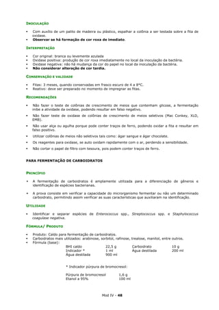 Mod IV - 48
INOCULAÇÃO
Com auxílio de um palito de madeira ou plástico, espalhar a colônia a ser testada sobre a fita de
oxidase.
Observar se há formação de cor roxa de imediato.
INTERPRETAÇÃO
Cor original: branca ou levemente azulada
Oxidase positiva: produção de cor roxa imediatamente no local da inoculação da bactéria.
Oxidase negativa: não há mudança da cor do papel no local da inoculação da bactéria.
Não considerar alteração de cor tardia.
CONSERVAÇÃO E VALIDADE
Fitas: 3 meses, quando conservadas em frasco escuro de 4 a 8°C.
Reativo: deve ser preparado no momento de impregnar as fitas.
RECOMENDAÇÕES
Não fazer o teste de colônias de crescimento de meios que contenham glicose, a fermentação
inibe a atividade da oxidase, podendo resultar em falso negativo.
Não fazer teste de oxidase de colônias de crescimento de meios seletivos (Mac Conkey, XLD,
EMB).
Não usar alça ou agulha porque pode conter traços de ferro, podendo oxidar a fita e resultar em
falso positivo.
Utilizar colônias de meios não seletivos tais como: ágar sangue e ágar chocolate.
Os reagentes para oxidase, se auto oxidam rapidamente com o ar, perdendo a sensibilidade.
Não cortar o papel de filtro com tesoura, pois podem conter traços de ferro.
PARA FERMENTAÇÃO DE CARBOIDRATOS
PRINCÍPIO
A fermentação de carboidratos é amplamente utilizada para a diferenciação de gêneros e
identificação de espécies bacterianas.
A prova consiste em verificar a capacidade do microrganismo fermentar ou não um determinado
carboidrato, permitindo assim verificar as suas características que auxiliaram na identificação.
UTILIDADE
Identificar e separar espécies de Enterococcus spp., Streptococcus spp. e Staphylococcus
coagulase negativa.
FÓRMULA/ PRODUTO
Produto: Caldo para fermentação de carboidratos.
Carboidratos mais utilizados: arabinose, sorbitol, rafinose, trealose, manitol, entre outros.
Fórmula (base):
BHI caldo 22,5 g Carboidrato 10 g
Indicador * 1 ml Água destilada 200 ml
Água destilada 900 ml
* Indicador púrpura de bromocresol:
Púrpura de bromocresol 1,6 g
Etanol a 95% 100 ml
 