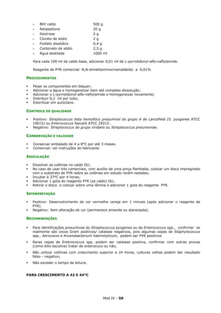 Mod IV - 50
‫ـ‬ BHI caldo 500 g
‫ـ‬ Neopeptona 20 g
‫ـ‬ Dextrose 2 g
‫ـ‬ Cloreto de sódio 2 g
‫ـ‬ Fosfato dissódico 0,4 g
‫ـ‬ Carbonato de sódio 2,5 g
‫ـ‬ Água destilada 1000 ml
Para cada 100 ml de caldo base, adicionar 0,01 ml de L-pyrrolidonyl-alfa-naftylamide.
Reagente de PYR comercial: N,N-dimetilaminocinamaldeído a 0,01%
PROCEDIMENTOS
Pesar os componentes em béquer;
Adicionar a água e homogeneizar bem até completa dissolução;
Adicionar o L-pyrrolidonyl-alfa-naftylamide e homogeneizar novamente;
Distribuir 0,2 ml por tubo;
Esterilizar em autoclave.
CONTROLE DE QUALIDADE
Positivo: Streptococcus beta hemolítico presumível do grupo A de Lancefield (S. pyogenes ATCC
19615) ou Enterococcus faecalis ATCC 29212 .
Negativo: Streptococcus do grupo viridans ou Streptococcus pneumoniae.
CONSERVAÇÃO E VALIDADE
Conservar embalado de 4 a 8°C por até 3 meses.
Comercial: ver instruções do fabricante
INOCULAÇÃO
Dissolver as colônias no caldo OU;
No caso de usar kits comerciais, com auxílio de uma pinça flambada, colocar um disco impregnado
com o substrato de PYR sobre as colônias em estudo recém isoladas;
Incubar à 37ºC por 4 horas;
Adicionar 1 gota do reagente PYR (se caldo) OU;
Retirar o disco e colocar sobre uma lâmina e adicionar 1 gota do reagente PYR.
INTERPRETAÇÃO
Positivo: Desenvolvimento de cor vermelho cereja em 1 minuto (após adicionar o reagente de
PYR).
Negativo: Sem alteração de cor (permanece amarela ou alaranjada).
RECOMENDAÇÕES
Para identificações presuntivas do Streptococcus pyogenes ou de Enterococcus spp., confirmar se
realmente são cocos Gram positivos/ catalase negativos, pois algumas cepas de Staphylococcus
spp., Aerococos e Arcanobacterium haemolyticum, podem ser PYR positivos
Raras cepas de Enterococcus spp. podem ser catalase positiva, confirmar com outras provas
(como bílis esculina) tratar de enterococo ou não;
Não utilizar colônias com crescimento superior a 24 horas, culturas velhas podem dar resultado
falso - negativo;
Não exceder o tempo de leitura.
PARA CRESCIMENTO A 42 E 44°C
 
