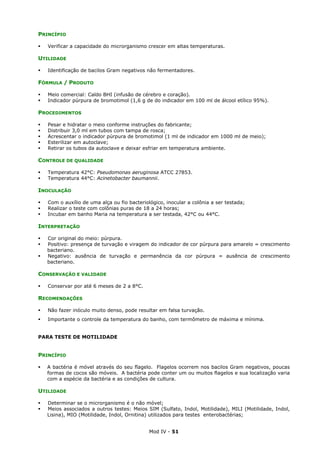 Mod IV - 51
PRINCÍPIO
Verificar a capacidade do microrganismo crescer em altas temperaturas.
UTILIDADE
Identificação de bacilos Gram negativos não fermentadores.
FÓRMULA / PRODUTO
Meio comercial: Caldo BHI (infusão de cérebro e coração).
Indicador púrpura de bromotimol (1,6 g de do indicador em 100 ml de álcool etílico 95%).
PROCEDIMENTOS
Pesar e hidratar o meio conforme instruções do fabricante;
Distribuir 3,0 ml em tubos com tampa de rosca;
Acrescentar o indicador púrpura de bromotimol (1 ml de indicador em 1000 ml de meio);
Esterilizar em autoclave;
Retirar os tubos da autoclave e deixar esfriar em temperatura ambiente.
CONTROLE DE QUALIDADE
Temperatura 42°C: Pseudomonas aeruginosa ATCC 27853.
Temperatura 44°C: Acinetobacter baumannii.
INOCULAÇÃO
Com o auxílio de uma alça ou fio bacteriológico, inocular a colônia a ser testada;
Realizar o teste com colônias puras de 18 a 24 horas;
Incubar em banho Maria na temperatura a ser testada, 42°C ou 44°C.
INTERPRETAÇÃO
Cor original do meio: púrpura.
Positivo: presença de turvação e viragem do indicador de cor púrpura para amarelo = crescimento
bacteriano.
Negativo: ausência de turvação e permanência da cor púrpura = ausência de crescimento
bacteriano.
CONSERVAÇÃO E VALIDADE
Conservar por até 6 meses de 2 a 8°C.
RECOMENDAÇÕES
Não fazer inóculo muito denso, pode resultar em falsa turvação.
Importante o controle da temperatura do banho, com termômetro de máxima e mínima.
PARA TESTE DE MOTILIDADE
PRINCÍPIO
A bactéria é móvel através do seu flagelo. Flagelos ocorrem nos bacilos Gram negativos, poucas
formas de cocos são móveis. A bactéria pode conter um ou muitos flagelos e sua localização varia
com a espécie da bactéria e as condições de cultura.
UTILIDADE
Determinar se o microrganismo é o não móvel;
Meios associados a outros testes: Meios SIM (Sulfato, Indol, Motilidade), MILI (Motilidade, Indol,
Lisina), MIO (Motilidade, Indol, Ornitina) utilizados para testes enterobactérias;
 