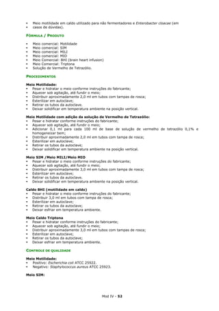 Mod IV - 52
Meio motilidade em caldo utilizado para não fermentadores e Enterobacter cloacae (em
casos de dúvidas).
FÓRMULA / PRODUTO
Meio comercial: Motilidade
Meio comercial: SIM
Meio comercial: MILI
Meio comercial: MIO
Meio Comercial: BHI (brain heart infusion)
Meio Comercial: Triptona
Solução de Vermelho de Tetrazólio.
PROCEDIMENTOS
Meio Motilidade:
Pesar e hidratar o meio conforme instruções do fabricante;
Aquecer sob agitação, até fundir o meio;
Distribuir aproximadamente 2,0 ml em tubos com tampas de rosca;
Esterilizar em autoclave;
Retirar os tubos da autoclave.
Deixar solidificar em temperatura ambiente na posição vertical.
Meio Motilidade com adição da solução de Vermelho de Tetrazólio:
Pesar e hidratar conforme instruções do fabricante;
Aquecer sob agitação, até fundir o meio;
Adicionar 0,1 ml para cada 100 ml de base de solução de vermelho de tetrazólio 0,1% e
homogeneizar bem;
Distribuir aproximadamente 2,0 ml em tubos com tampa de rosca;
Esterilizar em autoclave;
Retirar os tubos da autoclave;
Deixar solidificar em temperatura ambiente na posição vertical.
Meio SIM /Meio MILI/Meio MIO
Pesar e hidratar o meio conforme instruções do fabricante;
Aquecer sob agitação, até fundir o meio;
Distribuir aproximadamente 3,0 ml em tubos com tampa de rosca;
Esterilizar em autoclave;
Retirar os tubos da autoclave.
Deixar solidificar em temperatura ambiente na posição vertical.
Caldo BHI (motilidade em caldo)
Pesar e hidratar o meio conforme instruções do fabricante;
Distribuir 3,0 ml em tubos com tampa de rosca;
Esterilizar em autoclave;
Retirar os tubos da autoclave;
Deixar esfriar em temperatura ambiente.
Meio Caldo Triptona
Pesar e hidratar conforme instruções do fabricante;
Aquecer sob agitação, até fundir o meio;
Distribuir aproximadamente 3,0 ml em tubos com tampas de rosca;
Esterilizar em autoclave;
Retirar os tubos da autoclave;
Deixar esfriar em temperatura ambiente.
CONTROLE DE QUALIDADE
Meio Motilidade:
Positivo: Escherichia coli ATCC 25922.
Negativo: Staphylococcus aureus ATCC 25923.
Meio SIM:
 