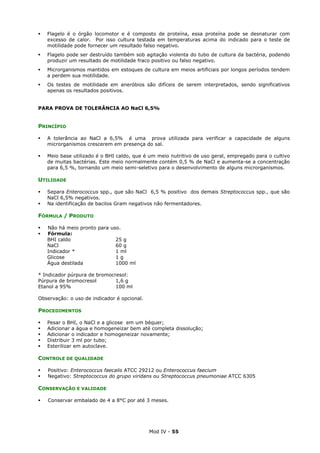 Mod IV - 55
Flagelo é o órgão locomotor e é composto de proteína, essa proteína pode se desnaturar com
excesso de calor. Por isso cultura testada em temperaturas acima do indicado para o teste de
motilidade pode fornecer um resultado falso negativo.
Flagelo pode ser destruído também sob agitação violenta do tubo de cultura da bactéria, podendo
produzir um resultado de motilidade fraco positivo ou falso negativo.
Microrganismos mantidos em estoques de cultura em meios artificiais por longos períodos tendem
a perdem sua motilidade.
Os testes de motilidade em aneróbios são difíceis de serem interpretados, sendo significativos
apenas os resultados positivos.
PARA PROVA DE TOLERÂNCIA AO NaCl 6,5%
PRINCÍPIO
A tolerância ao NaCl a 6,5% é uma prova utilizada para verificar a capacidade de alguns
microrganismos crescerem em presença do sal.
Meio base utilizado é o BHI caldo, que é um meio nutritivo de uso geral, empregado para o cultivo
de muitas bactérias. Este meio normalmente contém 0,5 % de NaCl e aumenta-se a concentração
para 6,5 %, tornando um meio semi-seletivo para o desenvolvimento de alguns microrganismos.
UTILIDADE
Separa Enterococcus spp., que são NaCl 6,5 % positivo dos demais Streptococcus spp., que são
NaCl 6,5% negativos.
Na identificação de bacilos Gram negativos não fermentadores.
FÓRMULA / PRODUTO
Não há meio pronto para uso.
Fórmula:
BHI caldo 25 g
NaCl 60 g
Indicador * 1 ml
Glicose 1 g
Água destilada 1000 ml
* Indicador púrpura de bromocresol:
Púrpura de bromocresol 1,6 g
Etanol a 95% 100 ml
Observação: o uso de indicador é opcional.
PROCEDIMENTOS
Pesar o BHI, o NaCl e a glicose em um béquer;
Adicionar a água e homogeneizar bem até completa dissolução;
Adicionar o indicador e homogeneizar novamente;
Distribuir 3 ml por tubo;
Esterilizar em autoclave.
CONTROLE DE QUALIDADE
Positivo: Enterococcus faecalis ATCC 29212 ou Enterococcus faecium
Negativo: Streptococcus do grupo viridans ou Streptococcus pneumoniae ATCC 6305
CONSERVAÇÃO E VALIDADE
Conservar embalado de 4 a 8°C por até 3 meses.
 