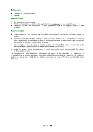 Mod IV - 56
INOCULAÇÃO
Dissolver as colônias no caldo;
Incubar.
INTERPRETAÇÃO
Cor original do meio: amarelo.
Positivo: Crescimento bacteriano (turvação do meio) com ou sem viragem do indicador.
Negativo: Ausência de crescimento. O meio permanece com a cor original, púrpura e sem
turvação.
RECOMENDAÇÕES
Provas negativas com 24 horas de incubação, recomenda-se período de incubação maior (48
horas);
Verificar a quantidade de NaCl contido na fórmula do meio de BHI, pois a concentração poderá ser
outra, dependendo do fabricante do meio, e a concentração final do meio de NaCl a 6,5 % poderá
ser superior ou inferior à concentração desejada;
Não carregar no inóculo, pois o excesso poderá ser interpretado como crescimento e dar
resultados falso - positivos (para os meios utilizados sem o indicador);
Antes da leitura, agitar delicadamente o tubo, pois pode haver sedimentação das células
bacterianas formadas;
Os Streptococcus beta hemolítico presumível do grupo B de Lancefield (S. agalactiae) e
ocasionalmente os Streptococcus beta hemolítico presumível do grupo A de Lancefield (S. pyogenes)
podem ser tolerantes ao NaCl 6,5%. Utilizar outras provas para confirmar a identificação destas
espécies.
 