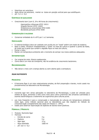 Mod IV - 4
Esterilizar em autoclave;
Após retirar da autoclave, manter os tubos em posição vertical para que solidifiquem.
pH: 7,4 +/- 0,2
CONTROLE DE QUALIDADE
Crescimento bom (com 0, 24 e 48 horas de crescimento):
Haemophilus influenzae ATCC 10211
Shigella flexneri ATCC 12022
Streptococcus pneumoniae ATCC 6305
Bordetella pertussis ATCC 9340
CONSERVAÇÃO E VALIDADE
Conservar embalado de 4 a 8°C por 1 a 2 semanas.
INOCULAÇÃO
O material biológico deve ser coletado com auxílio de um "swab" estéril com haste de madeira;
Após a coleta, introduzir imediatamente o "swab" no meio de cultura e quebrar a ponta da haste,
de modo que a parte que contém o algodão fique no meio de cultura;
Fechar o tubo;
Manter em temperatura ambiente até o momento de semear nos meios seletivos adequados.
INTERPRETAÇÃO
Cor original do meio: Branco opalescente.
Como este é um meio de transporte, não há evidência de crescimento bacteriano.
RECOMENDAÇÕES
Não deixar o meio com a tampa aberta ou semi aberta após a semeadura.
ÁGAR NUTRIENTE
PRINCÍPIO
O Nutriente Ágar é um meio relativamente simples, de fácil preparação e barato, muito usado nos
procedimentos do laboratório de Microbiologia.
UTILIDADE
nutriente ágar tem várias aplicações no laboratório de Microbiologia, e pode ser utilizado para
análise de água, alimentos e leite como meio para cultivo preliminar das amostras submetidas à
exames bacteriológicos e isolamento de organismos para culturas puras.
uso mais freqüente é para a conservação e manutenção de culturas em temperatura ambiente
neste ágar, como método opcional para os laboratórios que não dispõem do método da
crioconservação (congelamento das cepas em freezer à - 70ºC).
Usado para observar esporulação de espécies de bacilos Gram positivos.
FÓRMULA / PRODUTO
Produto: Nutriente Ágar
Fórmula:
‫ـ‬ Extrato de carne 3 g
‫ـ‬ Peptona 5 g
‫ـ‬ Ágar ágar 15 g
‫ـ‬ Água destilada 1000 ml
‫ـ‬ pH: 6,8 +/- 0,2
 