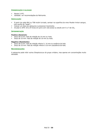 Mod IV - 59
CONSERVAÇÃO E VALIDADE
Manter à 4ºC.
Validade: ver recomendações do fabricante.
INOCULAÇÃO
À partir de caldo BHI ou TSB recém turvado, semear na superfície do meio Mueller hinton sangue,
com auxílio do "swab";
Colocar um disco de optoquina e pressionar levemente;
Incubar à 35ºC 18 a 24 horas em jarra com vela acesa ou estufa com 5 a 7 de CO2.
INTERPRETAÇÃO
Positivo (Sensível):
Disco de 6 mm: halo de inibição de 14 mm ou mais.
Disco de 10 mm: halo de inibição de 16 mm ou mais.
Negativo (Resistente):
Disco de 6 mm: halo de inibição inferior à 14 mm ou ausência de halo.
Disco de 10 mm: halo de inibição inferior à 16 mm ouausência de halo.
RECOMENDAÇÕES
A optoquina pode inibir outros Streptococcus do grupo viridans, mas apenas em concentrações muito
elevadas.
 