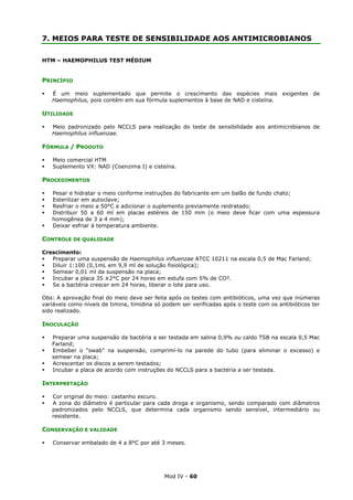 Mod IV - 60
7. MEIOS PARA TESTE DE SENSIBILIDADE AOS ANTIMICROBIANOS
HTM – HAEMOPHILUS TEST MÉDIUM
PRINCÍPIO
É um meio suplementado que permite o crescimento das espécies mais exigentes de
Haemophilus, pois contém em sua fórmula suplementos à base de NAD e cisteína.
UTILIDADE
Meio padronizado pelo NCCLS para realização do teste de sensibilidade aos antimicrobianos de
Haemophilus influenzae.
FÓRMULA / PRODUTO
Meio comercial HTM
Suplemento VX: NAD (Coenzima I) e cisteína.
PROCEDIMENTOS
Pesar e hidratar o meio conforme instruções do fabricante em um balão de fundo chato;
Esterilizar em autoclave;
Resfriar o meio a 50°C e adicionar o suplemento previamente reidratado;
Distribuir 50 a 60 ml em placas estéreis de 150 mm (o meio deve ficar com uma espessura
homogênea de 3 a 4 mm);
Deixar esfriar à temperatura ambiente.
CONTROLE DE QUALIDADE
Crescimento:
Preparar uma suspensão de Haemophilus influenzae ATCC 10211 na escala 0,5 de Mac Farland;
Diluir 1:100 (0,1mL em 9,9 ml de solução fisiológica);
Semear 0,01 ml da suspensão na placa;
Incubar a placa 35 ±2°C por 24 horas em estufa com 5% de CO².
Se a bactéria crescer em 24 horas, liberar o lote para uso.
Obs: A aprovação final do meio deve ser feita após os testes com antibióticos, uma vez que inúmeras
variáveis como níveis de timina, timidina só podem ser verificadas após o teste com os antibióticos ter
sido realizado.
INOCULAÇÃO
Preparar uma suspensão da bactéria a ser testada em salina 0,9% ou caldo TSB na escala 0,5 Mac
Farland;
Embeber o “swab” na suspensão, comprimí-lo na parede do tubo (para eliminar o excesso) e
semear na placa;
Acrescentar os discos a serem testados;
Incubar a placa de acordo com instruções do NCCLS para a bactéria a ser testada.
INTERPRETAÇÃO
Cor original do meio: castanho escuro.
A zona do diâmetro é particular para cada droga e organismo, sendo comparado com diâmetros
padronizados pelo NCCLS, que determina cada organismo sendo sensível, intermediário ou
resistente.
CONSERVAÇÃO E VALIDADE
Conservar embalado de 4 a 8°C por até 3 meses.
 