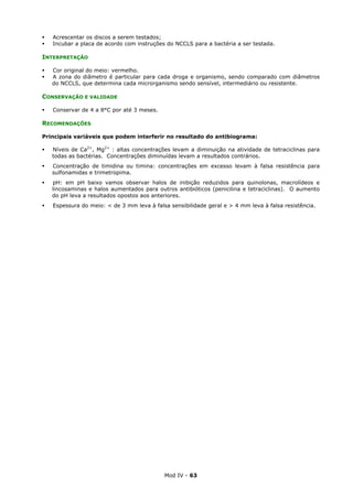 Mod IV - 63
Acrescentar os discos a serem testados;
Incubar a placa de acordo com instruções do NCCLS para a bactéria a ser testada.
INTERPRETAÇÃO
Cor original do meio: vermelho.
A zona do diâmetro é particular para cada droga e organismo, sendo comparado com diâmetros
do NCCLS, que determina cada microrganismo sendo sensível, intermediário ou resistente.
CONSERVAÇÃO E VALIDADE
Conservar de 4 a 8°C por até 3 meses.
RECOMENDAÇÕES
Principais variáveis que podem interferir no resultado do antibiograma:
Níveis de Ca2+
, Mg2+
: altas concentrações levam a diminuição na atividade de tetraciclinas para
todas as bactérias. Concentrações diminuídas levam a resultados contrários.
Concentração de timidina ou timina: concentrações em excesso levam à falsa resistência para
sulfonamidas e trimetropima.
pH: em pH baixo vamos observar halos de inibição reduzidos para quinolonas, macrolídeos e
lincosaminas e halos aumentados para outros antibióticos (penicilina e tetraciclinas). O aumento
do pH leva a resultados opostos aos anteriores.
Espessura do meio: < de 3 mm leva à falsa sensibilidade geral e > 4 mm leva à falsa resistência.
 