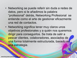 • Networking se puede referir sin duda a redes de
datos, pero si le añadimos la palabra
“profesional” detrás, Networking Profesional se
entiende como el arte de gestionar eficazmente
una red de contactos.
• Networking significa tener muy claros unos
objetivos profesionales y a quién nos queremos
dirigir para conseguirlos. Se trata de salir a
pescar clientes, colaboradores, asociados de
una forma totalmente estructurada, basado en
una estrategia.
 