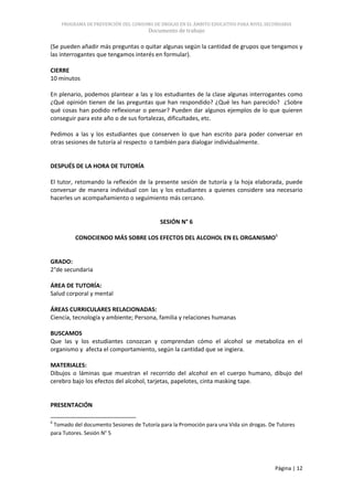 PROGRAMA DE PREVENCIÓN DEL CONSUMO DE DROGAS EN EL ÁMBITO EDUCATIVO PARA NIVEL SECUNDARIA
                                      Documento de trabajo

(Se pueden añadir más preguntas o quitar algunas según la cantidad de grupos que tengamos y
las interrogantes que tengamos interés en formular).

CIERRE
10 minutos

En plenario, podemos plantear a las y los estudiantes de la clase algunas interrogantes como
¿Qué opinión tienen de las preguntas que han respondido? ¿Qué les han parecido? ¿Sobre
qué cosas han podido reflexionar o pensar? Pueden dar algunos ejemplos de lo que quieren
conseguir para este año o de sus fortalezas, dificultades, etc.

Pedimos a las y los estudiantes que conserven lo que han escrito para poder conversar en
otras sesiones de tutoría al respecto o también para dialogar individualmente.


DESPUÉS DE LA HORA DE TUTORÍA

El tutor, retomando la reflexión de la presente sesión de tutoría y la hoja elaborada, puede
conversar de manera individual con las y los estudiantes a quienes considere sea necesario
hacerles un acompañamiento o seguimiento más cercano.


                                           SESIÓN N° 6

         CONOCIENDO MÁS SOBRE LOS EFECTOS DEL ALCOHOL EN EL ORGANISMO6


GRADO:
2°de secundaria

ÁREA DE TUTORÍA:
Salud corporal y mental

ÁREAS CURRICULARES RELACIONADAS:
Ciencia, tecnología y ambiente; Persona, familia y relaciones humanas

BUSCAMOS
Que las y los estudiantes conozcan y comprendan cómo el alcohol se metaboliza en el
organismo y afecta el comportamiento, según la cantidad que se ingiera.

MATERIALES:
Dibujos o láminas que muestran el recorrido del alcohol en el cuerpo humano, dibujo del
cerebro bajo los efectos del alcohol, tarjetas, papelotes, cinta masking tape.


PRESENTACIÓN

6
 Tomado del documento Sesiones de Tutoría para la Promoción para una Vida sin drogas. De Tutores
para Tutores. Sesión N° 5




                                                                                        Página | 12
 