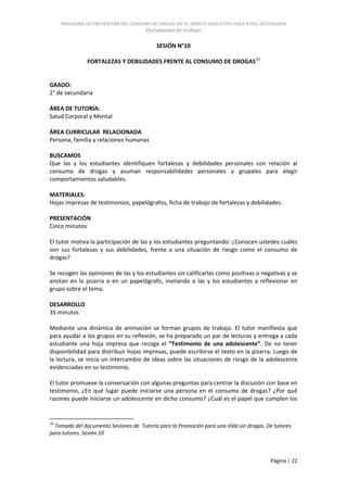 PROGRAMA DE PREVENCIÓN DEL CONSUMO DE DROGAS EN EL ÁMBITO EDUCATIVO PARA NIVEL SECUNDARIA
                                      Documento de trabajo

                                          SESIÓN N°10

               FORTALEZAS Y DEBILIDADES FRENTE AL CONSUMO DE DROGAS10


GRADO:
2° de secundaria

ÁREA DE TUTORÍA:
Salud Corporal y Mental

ÁREA CURRICULAR RELACIONADA
Persona, familia y relaciones humanas

BUSCAMOS
Que las y los estudiantes identifiquen fortalezas y debilidades personales con relación al
consumo de drogas y asuman responsabilidades personales y grupales para elegir
comportamientos saludables.

MATERIALES:
Hojas impresas de testimonios, papelógrafos, ficha de trabajo de fortalezas y debilidades.

PRESENTACIÓN
Cinco minutos

El tutor motiva la participación de las y los estudiantes preguntando: ¿Conocen ustedes cuáles
son sus fortalezas y sus debilidades, frente a una situación de riesgo como el consumo de
drogas?

Se recogen las opiniones de las y los estudiantes sin calificarlas como positivas o negativas y se
anotan en la pizarra o en un papelógrafo, invitando a las y los estudiantes a reflexionar en
grupo sobre el tema.

DESARROLLO
35 minutos

Mediante una dinámica de animación se forman grupos de trabajo. El tutor manifiesta que
para ayudar a los grupos en su reflexión, se ha preparado un par de lecturas y entrega a cada
estudiante una hoja impresa que recoge el “Testimonio de una adolescente”. De no tener
disponibilidad para distribuir hojas impresas, puede escribirse el texto en la pizarra. Luego de
la lectura, se inicia un intercambio de ideas sobre las situaciones de riesgo de la adolescente
evidenciadas en su testimonio.

El tutor promueve la conversación con algunas preguntas para centrar la discusión con base en
testimonio, ¿En qué lugar puede iniciarse una persona en el consumo de drogas? ¿Por qué
razones puede iniciarse un adolescente en dicho consumo? ¿Cuál es el papel que cumplen los


10
  Tomado del documento Sesiones de Tutoría para la Promoción para una Vida sin drogas. De tutores
para tutores. Sesión 10



                                                                                        Página | 22
 