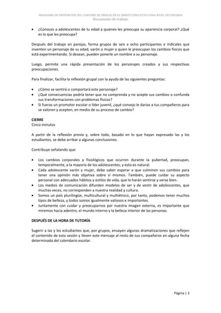 PROGRAMA DE PREVENCIÓN DEL CONSUMO DE DROGAS EN EL ÁMBITO EDUCATIVO PARA NIVEL SECUNDARIA
                                       Documento de trabajo

    ¿Conoces a adolescentes de tu edad a quienes les preocupa su apariencia corporal? ¿Qué
    es lo que les preocupa?

Después del trabajo en parejas, forma grupos de seis a ocho participantes e indícales que
inventen un personaje de su edad, varón o mujer a quien le preocupan los cambios físicos que
está experimentando. Si desean, pueden ponerle un nombre a su personaje.

Luego, permite una rápida presentación de los personajes creados y sus respectivas
preocupaciones.

Para finalizar, facilita la reflexión grupal con la ayuda de las siguientes preguntas:

    ¿Cómo se sentirá o comportará este personaje?
    ¿Qué consecuencias podría tener que no comprenda y no acepte sus cambios o confunda
    sus transformaciones con problemas físicos?
    Si fueras un promotor escolar o líder juvenil, ¿qué consejo le darías a tus compañeros para
    se valoren y acepten, en medio de su proceso de cambio?

CIERRE
Cinco minutos

A partir de la reflexión previa y, sobre todo, basado en lo que hayan expresado las y los
estudiantes, se debe arribar a algunas conclusiones.

Contribuye señalando que:

    Los cambios corporales y fisiológicos que ocurren durante la pubertad, preocupan,
    temporalmente, a la mayoría de los adolescentes, y esto es natural.
    Cada adolescente varón y mujer, debe saber esperar a que culminen sus cambios para
    tener una opinión más objetiva sobre sí mismos. También, puede cuidar su aspecto
    personal con adecuados hábitos y estilos de vida, que lo harán sentirse y verse bien.
    Los medios de comunicación difunden modelos de ser y de vestir de adolescentes, que
    muchas veces, no corresponden a nuestra realidad y cultura.
    Somos un país plurilingüe, multicultural y multiétnico, por tanto, podemos tener muchos
    tipos de belleza, y todos somos igualmente valiosos e importantes.
    Juntamente con cuidar y preocuparnos por nuestra imagen externa, es importante que
    miremos hacia adentro, el mundo interno y la belleza interior de las personas.

DESPUÉS DE LA HORA DE TUTORÍA

Sugerir a las y los estudiantes que, por grupos, ensayen algunas dramatizaciones que reflejen
el contenido de esta sesión y lleven este mensaje al resto de sus compañeros en alguna fecha
determinada del calendario escolar.




                                                                                         Página | 3
 