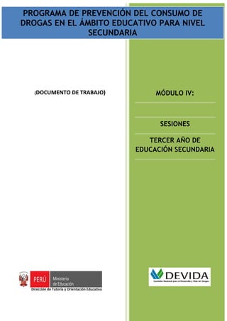 PROGRAMA DECONSUMO DE DROGAS EN EL ÁMBITODEL CONSUMO DE
 PROGRAMA DE PREVENCIÓN DEL PREVENCIÓN EDUCATIVO PARA NIVEL SECUNDARIA
                               Documento de trabajo
DROGAS EN EL ÁMBITO EDUCATIVO PARA NIVEL
                             SECUNDARIA




     (DOCUMENTO DE TRABAJO)                             MÓDULO IV:



                                                         SESIONES

                                                      TERCER AÑO DE
                                                   EDUCACIÓN SECUNDARIA




    Dirección de Tutoría y Orientación Educativa

                                                             Página | 1
 