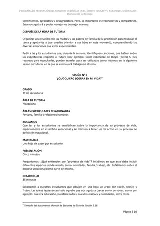 PROGRAMA DE PREVENCIÓN DEL CONSUMO DE DROGAS EN EL ÁMBITO EDUCATIVO PARA NIVEL SECUNDARIA
                                          Documento de trabajo

  sentimientos, agradables y desagradables. Pero, lo importante es reconocerlos y compartirlos.
  Esto nos ayudará a poder manejarlos de mejor manera.

  DESPUÉS DE LA HORA DE TUTORÍA

  Organizar una reunión con las madres y los padres de familia de la promoción para trabajar el
  tema y ayudarlos a que puedan orientar a sus hijos en este momento, comprendiendo las
  diversas emociones que estos experimentan.

  Pedir a las y los estudiantes que, durante la semana, identifiquen canciones, que hablen sobre
  las expectativas respecto al futuro (por ejemplo: Color esperanza de Diego Torres) Si hay
  recursos para escucharlas, pueden traerlas para ser utilizadas como insumos en la siguiente
  sesión de tutoría, en la que se continuará trabajando el tema.


                                            SESIÓN N° 6
                                  ¿QUÉ QUIERO LOGRAR EN MI VIDA?6


  GRADO
  3º de secundaria

  ÁREA DE TUTORÍA
  Vocacional

  ÁREAS CURRICULARES RELACIONADAS
  Persona, familia y relaciones humanas

  BUSCAMOS
  Que las y los estudiantes se sensibilicen sobre la importancia de su proyecto de vida,
  especialmente en el ámbito vocacional y se motiven a tener un rol activo en su proceso de
  definición vocacional.

  MATERIALES
  Una hoja de papel por estudiante

  PRESENTACIÓN
  Cinco minutos

  Preguntamos: ¿Qué entienden por “proyecto de vida”? Incidimos en que este debe incluir
  diferentes aspectos del desarrollo, como: amistades, familia, trabajo, etc. Enfatizamos sobre el
  proceso vocacional como parte del mismo.

  DESARROLLO
  35 minutos

  Solicitamos a nuestros estudiantes que dibujen en una hoja un árbol con raíces, tronco y
  frutos. Las raíces representan todo aquello que nos ayuda a crecer como personas, como por
  ejemplo: nuestra educación, nuestros padres, nuestros valores y habilidades, entre otros.


  6
      Tomado del documento Manual de Sesiones de Tutoría. Sesión 2.16

                                                                                      Página | 10
 