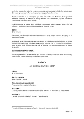 PROGRAMA DE PREVENCIÓN DEL CONSUMO DE DROGAS EN EL ÁMBITO EDUCATIVO PARA NIVEL SECUNDARIA
                                           Documento de trabajo

  Los frutos representan todas las metas en nuestro proyecto de vida, incluidas las vocacionales.
  El tronco representa el esfuerzo y la perseverancia para lograr las metas.

  Pegan sus árboles en la pared para que todos los puedan ver. Tratamos de asegurar un
  ambiente positivo y de estímulo al trabajo de cada uno. Brevemente, algunos voluntarios
  comparten el contenido de sus árboles.

  Enfatizamos que se puede tener educación, habilidades, buenos padres, pero si no hay
  esfuerzo y perseverancia, no será posible alcanzar nuestras metas.

  CIERRE
  Cinco minutos

  Finalizamos, enfatizando la necesidad de interesarse en el propio proyecto de vida y en el
  proceso vocacional.

  Resaltamos la necesidad de que cada uno asuma un compromiso con respecto a su futuro.
  También subrayamos que el proceso vocacional es continuo y se va formando y consolidando
  poco a poco, pero siempre necesita que la persona esté comprometida con su propio
  desarrollo.

  DESPUÉS DE LA HORA DE TUTORÍA

  Podemos pedir a las y los estudiantes que elaboren un ensayo sobre sus metas personales y
  vocacionales, sustentando porqué sus metas son realistas.


                                               SESIÓN N° 7

                                 QUÉ LE PASA AL HERMANO DE PEDRO7


  GRADO
  3° de Secundaria

  ÁREA DE TUTORÍA
  Salud Corporal y Mental

  ÁREA CURRICULAR RELACIONADA
  Persona, familia y relaciones humanas

  BUSCAMOS
  Que las y los estudiantes conozcan los efectos del consumo de marihuana en el organismo

  MATERIALES
  Lectura “El hermano de Pedro”, primera y segunda parte




  7
      Tomado del documento Manual de Tutoría y Orientación Educativa. Sesión 3.5

                                                                                     Página | 11
 