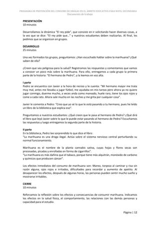 PROGRAMA DE PREVENCIÓN DEL CONSUMO DE DROGAS EN EL ÁMBITO EDUCATIVO PARA NIVEL SECUNDARIA
                                      Documento de trabajo

  PRESENTACIÓN
  10 minutos

  Desarrollamos la dinámica “El rey pide”, que consiste en ir solicitando hacer diversas cosas, a
  la vez que se dice: “El rey pide que…” y nuestros estudiantes deben realizarlas. Al final, les
  pedimos que se organicen en grupos.

  DESARROLLO
  25 minutos

  Una vez formados los grupos, preguntamos: ¿Han escuchado hablar sobre la marihuana? ¿Qué
  saben de ella?

  ¿Creen que sea peligrosa para la salud? Registramos las respuestas y comentamos que vamos
  a conocer un poco más sobre la marihuana. Para ello, entregamos a cada grupo la primera
  parte de la historia: “El hermano de Pedro”, y la leemos en voz alta.

  I parte
  Pedro se encuentra con Javier a la hora de recreo y le cuenta: “Mi hermano mayor me trata
  muy mal, antes me llevaba a jugar fútbol, me ayudaba en mis tareas pero ahora ya no quiere
  jugar conmigo, duerme mucho, a veces anda como mareado, huele raro, tiene los ojos rojos y
  come a cada rato. Ahora sale mucho en las noches y me grita por cualquier cosa”.

  Javier le comenta a Pedro: “Creo que yo sé lo que le está pasando a tu hermano, pues he leído
  un libro de la biblioteca que explica eso”.

  Preguntamos a nuestros estudiantes: ¿Qué creen que le pasa al hermano de Pedro? ¿Qué dirá
  el libro que leyó Javier sobre lo que le puede estar pasando al hermano de Pedro? Escuchamos
  las respuestas y luego entregamos la segunda parte de la historia.

  II parte
  En la biblioteca, Pedro lee sorprendido lo que dice el libro:
  “La marihuana es una droga ilegal. Actúa sobre el sistema nervioso central perturbando su
  normal funcionamiento.

  Marihuana es el nombre de la planta cannabis sativa, cuyas hojas y flores secas son
  procesadas, picadas y enrolladas en forma de cigarrillos”.
  “La marihuana es más dañina que el tabaco, porque tiene más alquitrán, monóxido de carbono
  y químicos que producen cáncer”.

  Los efectos inmediatos del consumo de marihuana son: Mareo, torpeza al caminar y risa sin
  razón alguna, ojos rojos e irritados, dificultades para recordar y aumento de apetito. Al
  desaparecer los efectos, después de algunas horas, las personas pueden sentir mucho sueño y
  mostrarse irritables.

  CIERRE
  10 minutos

  Reforzamos la reflexión sobre los efectos y consecuencias de consumir marihuana. Indicamos
  los efectos en la salud física, el comportamiento, las relaciones con las demás personas y
  capacidad para el estudio.


                                                                                     Página | 12
 