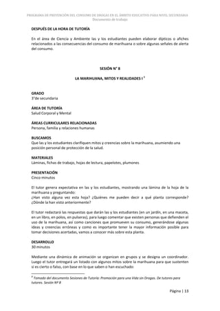 PROGRAMA DE PREVENCIÓN DEL CONSUMO DE DROGAS EN EL ÁMBITO EDUCATIVO PARA NIVEL SECUNDARIA
                                        Documento de trabajo

  DESPUÉS DE LA HORA DE TUTORÍA

  En el área de Ciencia y Ambiente las y los estudiantes pueden elaborar dípticos o afiches
  relacionados a las consecuencias del consumo de marihuana o sobre algunas señales de alerta
  del consumo.



                                             SESIÓN N° 8

                             LA MARIHUANA, MITOS Y REALIDADES I 8


  GRADO
  3°de secundaria

  ÁREA DE TUTORÍA
  Salud Corporal y Mental

  ÁREAS CURRICULARES RELACIONADAS
  Persona, familia y relaciones humanas

  BUSCAMOS
  Que las y los estudiantes clarifiquen mitos y creencias sobre la marihuana, asumiendo una
  posición personal de protección de la salud.

  MATERIALES
  Láminas, fichas de trabajo, hojas de lectura, papelotes, plumones

  PRESENTACIÓN
  Cinco minutos

  El tutor genera expectativa en las y los estudiantes, mostrando una lámina de la hoja de la
  marihuana y preguntando:
  ¿Han visto alguna vez esta hoja? ¿Quiénes me pueden decir a qué planta corresponde?
  ¿Dónde la han visto anteriormente?

  El tutor redactará las respuestas que darán las y los estudiantes (en un jardín, en una maceta,
  en un libro, en polos, en pulseras), para luego comentar que existen personas que defienden el
  uso de la marihuana, así como canciones que promueven su consumo, generándose algunas
  ideas y creencias erróneas y como es importante tener la mayor información posible para
  tomar decisiones acertadas, vamos a conocer más sobre esta planta.

  DESARROLLO
  30 minutos

  Mediante una dinámica de animación se organizan en grupos y se designa un coordinador.
  Luego el tutor entregará un listado con algunos mitos sobre la marihuana para que sustenten
  si es cierto o falso, con base en lo que saben o han escuchado:

  8
   Tomado del documento Sesiones de Tutoría: Promoción para una Vida sin Drogas. De tutores para
  tutores. Sesión Nº 8

                                                                                         Página | 13
 