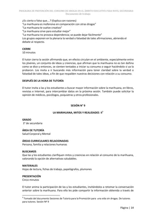 PROGRAMA DE PREVENCIÓN DEL CONSUMO DE DROGAS EN EL ÁMBITO EDUCATIVO PARA NIVEL SECUNDARIA
                                        Documento de trabajo

  ¿Es cierto o falso que….? (Explica con razones)
  “La marihuana es inofensiva en comparación con otras drogas”
  “La marihuana te vuelve creativo”
  “La marihuana sirve para estudiar mejor”
  “La marihuana no provoca dependencia; se puede dejar fácilmente”
  Los grupos exponen en la plenaria la verdad o falsedad de tales afirmaciones, abriendo el
  debate al respecto.

  CIERRE
  10 minutos

  El tutor cierra la sesión afirmando que, en efecto circulan en el ambiente, especialmente entre
  los jóvenes, un conjunto de ideas y creencias, que afirman que la marihuana no es tan dañina
  como se dice y entonces, se sienten tentados a iniciar su consumo o seguir haciéndolo si ya la
  probaron. Los invita a ir buscando más información para tener claridad sobre la verdad o
  falsedad de tales ideas, a fin de que respalden nuestras decisiones con relación a su consumo.

  DESPUÉS DE LA HORA DE TUTORÍA

  El tutor invita a las y los estudiantes a buscar mayor información sobre la marihuana, en libros,
  revistas e Internet, para intercambiar datos en la próxima sesión. También puede solicitar la
  opinión de médicos, psicólogos, psiquiatras y otros profesionales.


                                             SESIÓN N° 9

                             LA MARIHUANA, MITOS Y REALIDADES II9

  GRADO
  3° de secundaria

  ÁREA DE TUTORÍA
  Salud Corporal y Mental

  ÁREAS CURRICULARES RELACIONADAS
  Persona, familia y relaciones humanas

  BUSCAMOS
  Que las y los estudiantes clarifiquen mitos y creencias en relación al consumo de la marihuana,
  valorando la opción de alternativas saludables.

  MATERIALES
  Hojas de lectura, fichas de trabajo, papelógrafos, plumones

  PRESENTACIÓN
  Cinco minutos

  El tutor anima la participación de las y los estudiantes, invitándolos a retomar la conversación
  anterior sobre la marihuana. Para ello les pide compartir la información obtenida a través de

  9
   Tomado del documento Sesiones de Tutoría para la Promoción para una vida sin drogas. De tutores
  para tutores. Sesión Nº 9

                                                                                         Página | 14
 