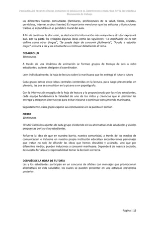 PROGRAMA DE PREVENCIÓN DEL CONSUMO DE DROGAS EN EL ÁMBITO EDUCATIVO PARA NIVEL SECUNDARIA
                                       Documento de trabajo

  las diferentes fuentes consultadas (familiares, profesionales de la salud, libros, revistas,
  periódicos, Internet u otras fuentes) Es importante mencionar que los artículos o ilustraciones
  traídas se expondrán en el periódico mural del aula.

  A fin de continuar la discusión, se destacará la información más relevante y el tutor expresará
  que, por su parte, ha recogido algunas ideas como las siguientes: “La marihuana no es tan
  dañina como otras drogas”, “Se puede dejar de consumir fácilmente”, “Ayuda a estudiar
  mejor”, e invita a las y los estudiantes a continuar debatiendo el tema.

  DESARROLLO
  30 minutos

  A través de una dinámica de animación se forman grupos de trabajo de seis u ocho
  estudiantes, quienes designan al coordinador.

  Leen individualmente, la hoja de lectura sobre la marihuana que les entrega el tutor o tutora

  Cada grupo extrae cinco ideas centrales contenidas en la lectura, para luego presentarlas en
  plenaria, las que se consolidan en la pizarra o en papelógrafo.

  Con la información recogida de la hoja de lectura y la proporcionada por las y los estudiantes,
  cada equipo fundamenta la falsedad de uno de los mitos y creencias que el profesor les
  entrega y proponen alternativas para evitar iniciarse o continuar consumiendo marihuana.

  Seguidamente, cada grupo expone sus conclusiones en la puesta en común

  CIERRE
  10 minutos

  El tutor valora los aportes de cada grupo incidiendo en las alternativas más saludables y viables
  propuestas por las y los estudiantes.

  Refuerza la idea de que en nuestro barrio, nuestra comunidad, a través de los medios de
  comunicación e inclusive en nuestra propia institución educativa encontraremos personajes
  que tratan no solo de difundir las ideas que hemos discutido y aclarado, sino que por
  diferentes medios, pueden inducirnos a consumir marihuana. Dependerá de nuestra decisión,
  de nuestra fortaleza y responsabilidad tomar la decisión correcta.


  DESPUÉS DE LA HORA DE TUTORÍA
  Las y los estudiantes participan en un concurso de afiches con mensajes que promocionan
  alternativas de vida saludable, los cuales se pueden presentar en una actividad preventiva
  posterior.




                                                                                       Página | 15
 