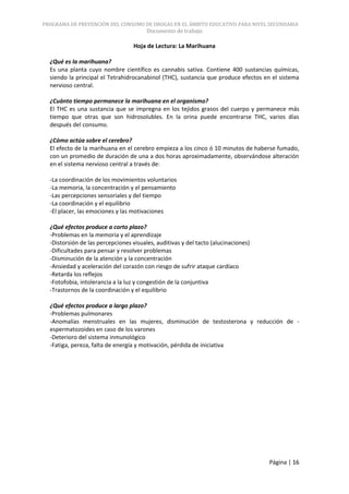 PROGRAMA DE PREVENCIÓN DEL CONSUMO DE DROGAS EN EL ÁMBITO EDUCATIVO PARA NIVEL SECUNDARIA
                                        Documento de trabajo

                                   Hoja de Lectura: La Marihuana

  ¿Qué es la marihuana?
  Es una planta cuyo nombre científico es cannabis sativa. Contiene 400 sustancias químicas,
  siendo la principal el Tetrahidrocanabinol (THC), sustancia que produce efectos en el sistema
  nervioso central.

  ¿Cuánto tiempo permanece la marihuana en el organismo?
  El THC es una sustancia que se impregna en los tejidos grasos del cuerpo y permanece más
  tiempo que otras que son hidrosolubles. En la orina puede encontrarse THC, varios días
  después del consumo.

  ¿Cómo actúa sobre el cerebro?
  El efecto de la marihuana en el cerebro empieza a los cinco ó 10 minutos de haberse fumado,
  con un promedio de duración de una a dos horas aproximadamente, observándose alteración
  en el sistema nervioso central a través de:

  -La coordinación de los movimientos voluntarios
  -La memoria, la concentración y el pensamiento
  -Las percepciones sensoriales y del tiempo
  -La coordinación y el equilibrio
  -El placer, las emociones y las motivaciones

  ¿Qué efectos produce a corto plazo?
  -Problemas en la memoria y el aprendizaje
  -Distorsión de las percepciones visuales, auditivas y del tacto (alucinaciones)
  -Dificultades para pensar y resolver problemas
  -Disminución de la atención y la concentración
  -Ansiedad y aceleración del corazón con riesgo de sufrir ataque cardíaco
  -Retarda los reflejos
  -Fotofobia, intolerancia a la luz y congestión de la conjuntiva
  -Trastornos de la coordinación y el equilibrio

  ¿Qué efectos produce a largo plazo?
  -Problemas pulmonares
  -Anomalías menstruales en las mujeres, disminución de testosterona y reducción de -
  espermatozoides en caso de los varones
  -Deterioro del sistema inmunológico
  -Fatiga, pereza, falta de energía y motivación, pérdida de iniciativa




                                                                                    Página | 16
 