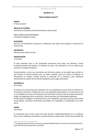 PROGRAMA DE PREVENCIÓN DEL CONSUMO DE DROGAS EN EL ÁMBITO EDUCATIVO PARA NIVEL SECUNDARIA
                                        Documento de trabajo

                                            SESIÓN N° 10

                                     TODOS SOMOS IGUALES10

  GRADO
  3º de secundaria

  ÁREA DE LA TUTORÍA
  Convivencia y disciplina escolar democrática y ayuda social

  ÁREA CURRICULAR RELACIONADA
  Formación Ciudadana y Cívica

  BUSCAMOS
  Que las y los estudiantes reconozcan y reflexionen que todos somos iguales y merecemos el
  mismo trato.

  MATERIALES
  Pañuelos para vendar los ojos.

  PRESENTACIÓN
  15 minutos

  El tutor solicitará cinco o seis estudiantes voluntarios para hacer una dinámica. Previo
  acondicionamiento del espacio, se vendarán los ojos a los voluntarios y se les indicará que
  caminen en cualquier dirección.

  Posteriormente, a otros seis voluntarios que formarán parejas, se les pedirá que cuenten lo
  que hicieron la semana pasada, pero sin utilizar palabras, solo con mímica. El docente no
  intervendrá en ninguna ocasión durante la ejecución de la dinámica, pero observará
  atentamente la reacción de los demás estudiantes, para luego comentarla.

  DESARROLLO
  25 minutos

  Se solicita a los voluntarios que compartan con sus compañeros de aula cómo se sintieron en
  los ejercicios anteriores. Preguntará a las y los estudiantes observadores sus emociones al ver
  a sus compañeros en esas circunstancias y les hará tomar conciencia de sus propias reacciones.
  Luego, les preguntará cómo se sentirían si fueran personas con necesidades especiales.
  El tutor guiará el diálogo y la reflexión de las y los estudiantes, para que reconozcan que todos
  somos iguales y tenemos sentimientos que deben ser respetados y considerados en el trato
  diario.

  CIERRE
  10 minutos

  Es importante que el tutor anote que toda persona, independientemente de su condición
  física, social, intelectual, económica y cultural merece un buen trato. Anotará las actitudes del


  10
    Tomado del documento Ética, democracia y gobernabilidad desde la convivencia escolar democrática.
  Sesión Nº8 del nivel de educación secundaria.

                                                                                         Página | 17
 