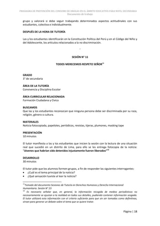 PROGRAMA DE PREVENCIÓN DEL CONSUMO DE DROGAS EN EL ÁMBITO EDUCATIVO PARA NIVEL SECUNDARIA
                                          Documento de trabajo

  grupo y valorará si debe seguir trabajando determinados aspectos actitudinales con sus
  estudiantes, colectiva e individualmente.

  DESPUÉS DE LA HORA DE TUTORÍA

  Las y los estudiantes identificarán en la Constitución Política del Perú y en el Código del Niño y
  del Adolescente, los artículos relacionados a la no discriminación.

                                                      ´

                                               SESIÓN N° 11

                                TODOS MERECEMOS RESPETO SEÑOR11


  GRADO
  3° de secundaria

  ÁREA DE LA TUTORÍA
  Convivencia y Disciplina Escolar

  ÁREA CURRICULAR RELACIONADA
  Formación Ciudadana y Cívica

  BUSCAMOS
  Que las y los estudiantes reconozcan que ninguna persona debe ser discriminada por su raza,
  religión, género o cultura.

  MATERIALES
  Noticia fotocopiada, papelotes, periódicos, revistas, tijeras, plumones, masking tape

  PRESENTACIÓN
  10 minutos

  El tutor manifiesta a las y los estudiantes que inicien la sesión con la lectura de una situación
  real que sucedió en un distrito de Lima, para ello se les entrega fotocopia de la noticia:
  “Jóvenes que habrían sido detenidos injustamente fueron liberados”12

  DESARROLLO
  30 minutos

  El tutor pide que los alumnos formen grupos, a fin de responder las siguientes interrogantes:
       ¿Cuál es el tema principal de la noticia?
       ¿Qué sensación tuviste al leer la noticia?

  11
    Tomado del documento Sesiones de Tutoría en Derechos Humanos y Derecho Internacional
  Humanitario. Sesión N° 23
  12
      Es necesario señalar que, en general, la información recogida de medios periodísticos no
  necesariamente se ajustan a la realidad en todos sus detalles, pudiendo contener información sesgada.
  El tutor utilizará esta información con el criterio suficiente para que sin ser tomadas como definitivas,
  sirvan para generar un debate sobre el tema que se quiere tratar.


                                                                                              Página | 18
 