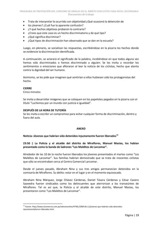 PROGRAMA DE PREVENCIÓN DEL CONSUMO DE DROGAS EN EL ÁMBITO EDUCATIVO PARA NIVEL SECUNDARIA
                                                Documento de trabajo

       Trata de interpretar lo ocurrido con objetividad ¿Qué ocasionó la detención de
       los jóvenes? ¿Cuál fue la aparente confusión?
       ¿Y qué hechos objetivos probaron lo contrario?
       ¿Crees que este caso es un hecho discriminatorio y de qué tipo?
       ¿Qué significa discriminar?
       ¿Qué tipos de discriminación han observado que se dan en la escuela?

  Luego, en plenario, se socializan las respuestas, escribiéndose en la pizarra los hechos donde
  se evidencie la discriminación identificada.

  A continuación, se aclarará el significado de la palabra, incidiéndose en que todos alguna vez
  hemos sido discriminados o hemos discriminado a alguien. Se les invita a recordar los
  sentimientos o emociones que afloraron al leer la noticia de los ciclistas, hecho que atenta
  contra la dignidad del ser humano.

  Asimismo, se les pide que imaginen qué sentirían si ellos hubiesen sido los protagonistas del
  hecho.

  CIERRE
  Cinco minutos

  Se invita a desarrollar imágenes que se coloquen en los papelotes pegados en la pizarra con el
  título “Luchemos por un mundo con justicia e igualdad”.

  DESPUÉS DE LA HORA DE TUTORÍA
  Se les invita a escribir un compromiso para evitar cualquier forma de discriminación, dentro y
  fuera del aula.


                                                         ANEXO

  Noticia: Jóvenes que habrían sido detenidos injustamente fueron liberados13

  23:50 | La Policía y el alcalde del distrito de Miraflores, Manuel Masías, los habían
  presentado como la banda de ladrones “Los Malditos de Larcomar”.

  Alrededor de las 10 de la noche fueron liberados los jóvenes presentados el martes como “Los
  Malditos de Larcomar”. Sus familias habrían demostrado que se trata de inocentes ciclistas
  que sólo se encontraban cerca al Centro Comercial Larcomar.

  Desde el jueves pasado, Abraham Nina y sus tres amigos permanecían detenidos en la
  comisaría de Miraflores. Su delito: estar en el lugar y en el momento equivocado.

  Abraham Nina Márquez, Jorge Chávez Cárdenas, Daniel Távara Cárdenas y César Cavero
  Saavedra fueron sindicados como los delincuentes que aterrorizan a los transeúntes de
  Miraflores. Tal es así que, la Policía y el alcalde de este distrito, Manuel Masías, los
  presentaron como “Los Malditos de Larcomar”.



  13
    Fuente: http://www.elcomercio.com.pe/ediciononline/HTML/2008-06-11/jovenes-que-habrian-sido-detenidos-
  injustamentefueron-liberados.html

                                                                                                             Página | 19
 