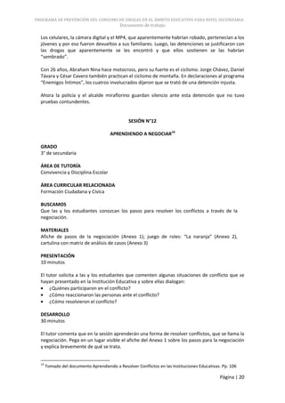 PROGRAMA DE PREVENCIÓN DEL CONSUMO DE DROGAS EN EL ÁMBITO EDUCATIVO PARA NIVEL SECUNDARIA
                                            Documento de trabajo

  Los celulares, la cámara digital y el MP4, que aparentemente habrían robado, pertenecían a los
  jóvenes y por eso fueron devueltos a sus familiares. Luego, las detenciones se justificaron con
  las drogas que aparentemente se les encontró y que ellos sostienen se las habrían
  “sembrado”.

  Con 26 años, Abraham Nina hace motocross, pero su fuerte es el ciclismo. Jorge Chávez, Daniel
  Távara y César Cavero también practican el ciclismo de montaña. En declaraciones al programa
  “Enemigos Íntimos”, los cuatros involucrados dijeron que se trató de una detención injusta.

  Ahora la policía y el alcalde miraflorino guardan silencio ante esta detención que no tuvo
  pruebas contundentes.


                                                SESIÓN N°12

                                       APRENDIENDO A NEGOCIAR14

  GRADO
  3° de secundaria

  ÁREA DE TUTORÍA
  Convivencia y Disciplina Escolar

  ÁREA CURRICULAR RELACIONADA
  Formación Ciudadana y Cívica

  BUSCAMOS
  Que las y los estudiantes conozcan los pasos para resolver los conflictos a través de la
  negociación.

  MATERIALES
  Afiche de pasos de la negociación (Anexo 1); juego de roles: “La naranja” (Anexo 2),
  cartulina con matriz de análisis de casos (Anexo 3)

  PRESENTACIÓN
  10 minutos

  El tutor solicita a las y los estudiantes que comenten algunas situaciones de conflicto que se
  hayan presentado en la Institución Educativa y sobre ellas dialogan:
       ¿Quiénes participaron en el conflicto?
       ¿Cómo reaccionaron las personas ante el conflicto?
       ¿Cómo resolvieron el conflicto?

  DESARROLLO
  30 minutos

  El tutor comenta que en la sesión aprenderán una forma de resolver conflictos, que se llama la
  negociación. Pega en un lugar visible el afiche del Anexo 1 sobre los pasos para la negociación
  y explica brevemente de qué se trata.


  14
       Tomado del documento Aprendiendo a Resolver Conflictos en las Instituciones Educativas. Pp. 106

                                                                                             Página | 20
 