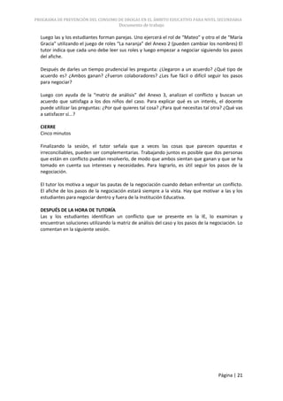 PROGRAMA DE PREVENCIÓN DEL CONSUMO DE DROGAS EN EL ÁMBITO EDUCATIVO PARA NIVEL SECUNDARIA
                                       Documento de trabajo

  Luego las y los estudiantes forman parejas. Uno ejercerá el rol de “Mateo” y otro el de “María
  Gracia” utilizando el juego de roles “La naranja” del Anexo 2 (pueden cambiar los nombres) El
  tutor indica que cada uno debe leer sus roles y luego empezar a negociar siguiendo los pasos
  del afiche.

  Después de darles un tiempo prudencial les pregunta: ¿Llegaron a un acuerdo? ¿Qué tipo de
  acuerdo es? ¿Ambos ganan? ¿Fueron colaboradores? ¿Les fue fácil o difícil seguir los pasos
  para negociar?

  Luego con ayuda de la “matriz de análisis” del Anexo 3, analizan el conflicto y buscan un
  acuerdo que satisfaga a los dos niños del caso. Para explicar qué es un interés, el docente
  puede utilizar las preguntas: ¿Por qué quieres tal cosa? ¿Para qué necesitas tal otra? ¿Qué vas
  a satisfacer sí...?

  CIERRE
  Cinco minutos

  Finalizando la sesión, el tutor señala que a veces las cosas que parecen opuestas e
  irreconciliables, pueden ser complementarias. Trabajando juntos es posible que dos personas
  que están en conflicto puedan resolverlo, de modo que ambos sientan que ganan y que se ha
  tomado en cuenta sus intereses y necesidades. Para lograrlo, es útil seguir los pasos de la
  negociación.

  El tutor los motiva a seguir las pautas de la negociación cuando deban enfrentar un conflicto.
  El afiche de los pasos de la negociación estará siempre a la vista. Hay que motivar a las y los
  estudiantes para negociar dentro y fuera de la Institución Educativa.

  DESPUÉS DE LA HORA DE TUTORÍA
  Las y los estudiantes identifican un conflicto que se presente en la IE, lo examinan y
  encuentran soluciones utilizando la matriz de análisis del caso y los pasos de la negociación. Lo
  comentan en la siguiente sesión.




                                                                                       Página | 21
 