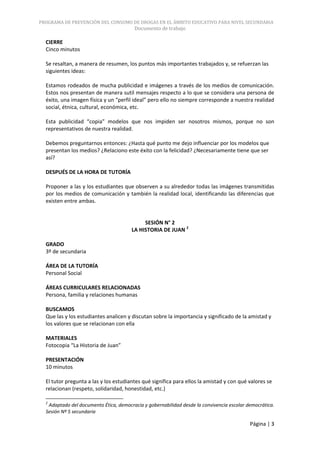 PROGRAMA DE PREVENCIÓN DEL CONSUMO DE DROGAS EN EL ÁMBITO EDUCATIVO PARA NIVEL SECUNDARIA
                                        Documento de trabajo

  CIERRE
  Cinco minutos

  Se resaltan, a manera de resumen, los puntos más importantes trabajados y, se refuerzan las
  siguientes ideas:

  Estamos rodeados de mucha publicidad e imágenes a través de los medios de comunicación.
  Estos nos presentan de manera sutil mensajes respecto a lo que se considera una persona de
  éxito, una imagen física y un “perfil ideal” pero ello no siempre corresponde a nuestra realidad
  social, étnica, cultural, económica, etc.

  Esta publicidad “copia” modelos que nos impiden ser nosotros mismos, porque no son
  representativos de nuestra realidad.

  Debemos preguntarnos entonces: ¿Hasta qué punto me dejo influenciar por los modelos que
  presentan los medios? ¿Relaciono este éxito con la felicidad? ¿Necesariamente tiene que ser
  así?

  DESPUÉS DE LA HORA DE TUTORÍA

  Proponer a las y los estudiantes que observen a su alrededor todas las imágenes transmitidas
  por los medios de comunicación y también la realidad local, identificando las diferencias que
  existen entre ambas.


                                            SESIÓN N° 2
                                       LA HISTORIA DE JUAN 2

  GRADO
  3º de secundaria

  ÁREA DE LA TUTORÍA
  Personal Social

  ÁREAS CURRICULARES RELACIONADAS
  Persona, familia y relaciones humanas

  BUSCAMOS
  Que las y los estudiantes analicen y discutan sobre la importancia y significado de la amistad y
  los valores que se relacionan con ella

  MATERIALES
  Fotocopia “La Historia de Juan”

  PRESENTACIÓN
  10 minutos

  El tutor pregunta a las y los estudiantes qué significa para ellos la amistad y con qué valores se
  relacionan (respeto, solidaridad, honestidad, etc.)

  2
   Adaptado del documento Ética, democracia y gobernabilidad desde la convivencia escolar democrática.
  Sesión Nº 5 secundaria

                                                                                           Página | 3
 