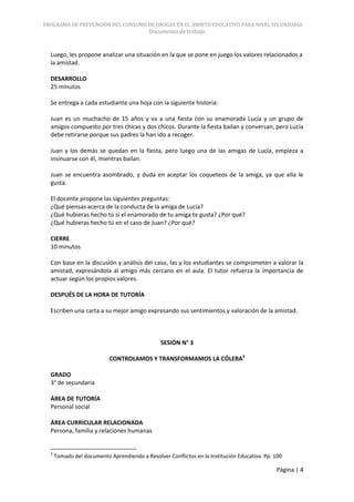 PROGRAMA DE PREVENCIÓN DEL CONSUMO DE DROGAS EN EL ÁMBITO EDUCATIVO PARA NIVEL SECUNDARIA
                                           Documento de trabajo


  Luego, les propone analizar una situación en la que se pone en juego los valores relacionados a
  la amistad.

  DESARROLLO
  25 minutos

  Se entrega a cada estudiante una hoja con la siguiente historia:

  Juan es un muchacho de 15 años y va a una fiesta con su enamorada Lucía y un grupo de
  amigos compuesto por tres chicas y dos chicos. Durante la fiesta bailan y conversan, pero Lucía
  debe retirarse porque sus padres la han ido a recoger.

  Juan y los demás se quedan en la fiesta, pero luego una de las amigas de Lucía, empieza a
  insinuarse con él, mientras bailan.

  Juan se encuentra asombrado, y duda en aceptar los coqueteos de la amiga, ya que ella le
  gusta.

  El docente propone las siguientes preguntas:
  ¿Qué piensas acerca de la conducta de la amiga de Lucía?
  ¿Qué hubieras hecho tú si el enamorado de tu amiga te gusta? ¿Por qué?
  ¿Qué hubieras hecho tú en el caso de Juan? ¿Por qué?

  CIERRE
  10 minutos

  Con base en la discusión y análisis del caso, las y los estudiantes se comprometen a valorar la
  amistad, expresándola al amigo más cercano en el aula. El tutor refuerza la importancia de
  actuar según los propios valores.

  DESPUÉS DE LA HORA DE TUTORÍA

  Escriben una carta a su mejor amigo expresando sus sentimientos y valoración de la amistad.



                                                SESIÓN N° 3

                            CONTROLAMOS Y TRANSFORMAMOS LA CÓLERA3

  GRADO
  3° de secundaria

  ÁREA DE TUTORÍA
  Personal social

  ÁREA CURRICULAR RELACIONADA
  Persona, familia y relaciones humanas


  3
      Tomado del documento Aprendiendo a Resolver Conflictos en la Institución Educativa. Pp. 100

                                                                                              Página | 4
 