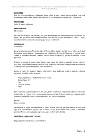 PROGRAMA DE PREVENCIÓN DEL CONSUMO DE DROGAS EN EL ÁMBITO EDUCATIVO PARA NIVEL SECUNDARIA
                                      Documento de trabajo

  BUSCAMOS
  Que las y los estudiantes reflexionen sobre cómo actúan cuando sienten cólera y de qué
  manera esto afecta a los demás, que reconozcan y practiquen estrategias para controlarla.

  MATERIALES
  Hojas de papel, lapiceros

  PRESENTACIÓN
  10 minutos

  Para iniciar la sesión, se solicita a las y los estudiantes que individualmente, anoten en un
  papel: ¿En qué situaciones sienten cólera? ¿Qué hacen? ¿Cómo expresan su cólera? Luego,
  voluntariamente, comparten con el grupo lo que escribieron.

  DESARROLLO
  30 minutos

  Las y los estudiantes reflexionan sobre la forma cómo actúan cuando tienen cólera y de qué
  forma esto puede afectar a las personas que están cerca. El tutor enfatiza que es normal sentir
  cólera. Lo malo es cuando no sabemos reconocerla ni manejarla, y que así lastimamos a otras
  personas.

  El tutor pregunta al grupo: ¿Qué hacen para tratar de calmarse cuando sienten cólera?,
  anotando las palabras claves en la pizarra. En esta parte, es importante promover el diálogo y
  la participación espontánea de las y los estudiantes.

  Luego, el tutor les sugiere algunas alternativas que podemos emplear cuando estamos
  enojados, entre las cuales tenemos:

     • Respirar profunda y lentamente varias veces
     • Contar hasta 10
     • Leer
     • Escuchar música
     • Pintar

  Como ejemplo, y con orientaciones del tutor, todos practican la respiración profunda: se inhala
  lentamente, se retiene el aire y se expulsa suavemente por la boca, repitiendo esta operación
  seis veces. Luego libremente, comentan sobre sus efectos relajantes.

  CIERRE
  Cinco minutos

  Se concluye la sesión señalando que la cólera es una emoción que nos permite actuar ante
  algo que consideramos injusto. Por lo tanto, no es malo sentir cólera, pero si debemos
  practicar formas adecuadas de expresarla, para no herir a los demás.

  DESPUÉS DE LA HORA DE TUTORÍA

  Se pueden plantear diversas posibilidades:




                                                                                      Página | 5
 